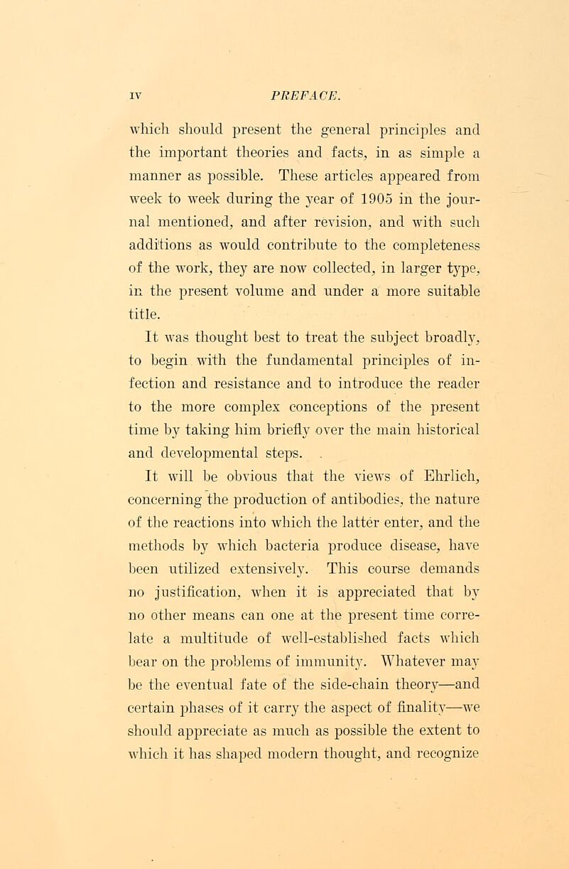 which should present the general principles and the important theories and facts, in as simple a manner as possible. These articles appeared from week to week during the year of 1905 in the jour- nal mentioned, and after revision, and with such additions as would contribute to the completeness of the work, they are now collected, in larger type, in the present volume and under a more suitable title. It was thought best to treat the subject broadly, to begin with the fundamental principles of in- fection and resistance and to introduce the reader to the more complex conceptions of the present time by taking him briefly over the main historical and developmental steps. . It will be obvious that the views of Ehrlich, concerning the production of antibodies, the nature of the reactions into which the latter enter, and the methods by which bacteria produce disease, have been utilized extensively. This course demands no justification, when it is appreciated that by no other means can one at the present time corre- late a multitude of well-established facts which bear on the problems of immunity. Whatever may be the eventual fate of the side-chain theory—and certain phases of it carry the aspect of finality—we should appreciate as much as possible the extent to which it has shaped modern thought, and recognize