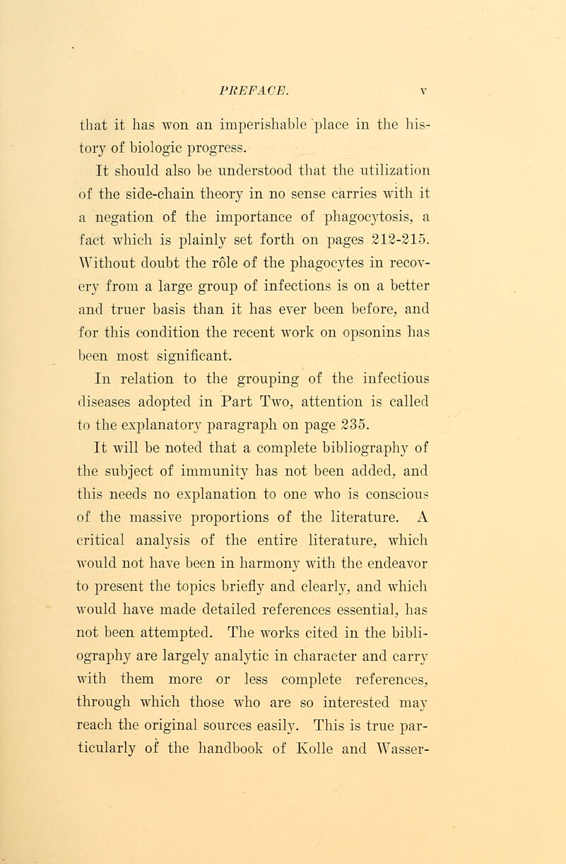 that it has won an imperishable place in the his- tory of biologic progress. It should also be understood that the utilization of the side-chain theory in no sense carries with it a negation of the importance of phagoc}rtosis, a fact which is plainly set forth on pages 212-215. Without doubt the role of the phagocytes in recov- ery from a large group of infections is on a better and truer basis than it has ever been before, and for this condition the recent work on opsonins has been most significant. In relation to the grouping of the infectious diseases adopted in Part Two, attention is called to the explanatory paragraph on page 235. It will be noted that a complete bibliography of the subject of immunity has not been added, and this needs no explanation to one who is conscious of the massive proportions of the literature. A critical analysis of the entire literature, which would not have been in harmon}r with the endeavor to present the topics briefly and clearly, and which would have made detailed references essential, has not been attempted. The works cited in the bibli- ography are largely analytic in character and carry with them more or less complete references, through which those who are so interested may reach the original sources easily. This is true par- ticularly of the handbook of Kolle and Wasser-