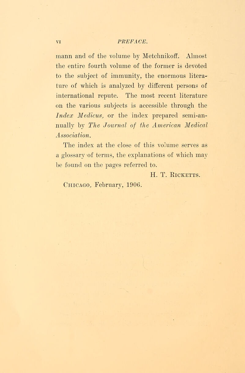 mann and of the volume by Metchnikoff. Almost the entire fourth volume of the former is devoted to the subject of immunity, the enormous litera- ture of which is analyzed by different persons of international repute. The most recent literature on the various subjects is accessible through the Index Medicus, or the index prepared semi-an- nually by The Journal of the American Medical Association. The index at the close of this volume serves as a glossary of terms, the explanations of which may be found on the pages referred to. H. T. ElCKETTS. Chicago, February, 1906.