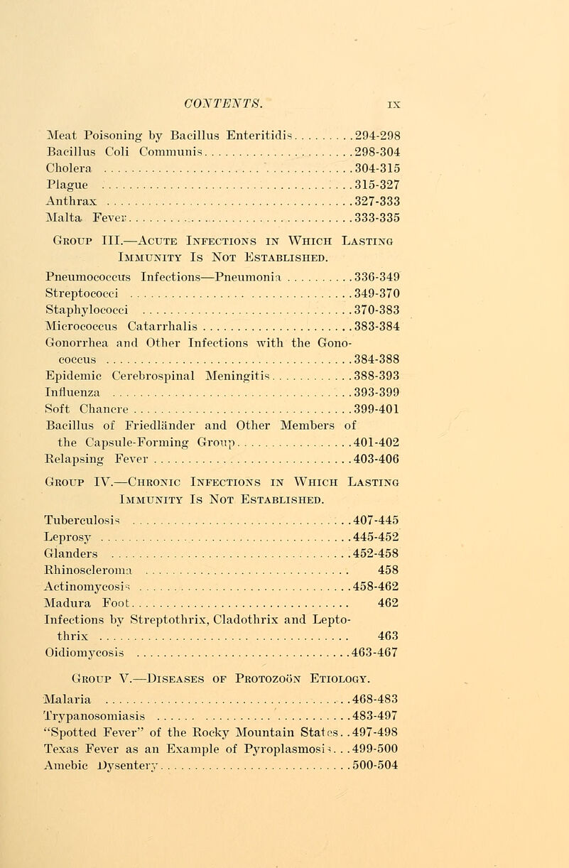 Meat Poisoning by Bacillus Enteritidis 294-298 Bacillus Coli Communis 298-304 Cholera 304-315 Plague 315-327 Anthrax 327-333 Malta Fever 333-335 Group III.—Acute Infections in Which Lasting Immunity Is Not Established. Pneumococcus Infections—Pneumonia 336-349 Streptococci 349-370 Staphylococci 370-383 Micrococcus Catarrhalis 383-384 Gonorrhea and Other Infections Avith the Gono- coccus 384-388 Epidemic Cerebrospinal Meningitis 388-393 Influenza 393-399 Soft Chancre 399-401 Bacillus of Friedlander and Other Members of the Capsule-Forming Group 401-402 Relapsing Fever 403-406 Group IV.—Chronic Infections in Which Lasting Immunity Is Not Established. Tuberculosis 407-445 Leprosy 445-452 Glanders 452-458 Rhinoscleroma 458 Actinomycosis 458-462 Madura Foot 462 Infections by Streptothrix, Cladothrix and Lepto- thrix 463 Oidiomycosis 463-467 Group V.—Diseases of Protozoon Etiology. Malaria 468-483 Trypanosomiasis 483-497 Spotted Fever of the Rocky Mountain States. .497-498 Texas Fever as an Example of Pyroplasmosi 3. . .499-500 Amebic Dysentery 500-504