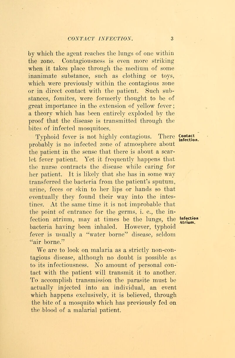 by which the agent reaches the lungs of one within the zone. Contagiousness is even more striking when it takes place through the medium of some inanimate substance, such as clothing or toys, which were previously within the contagious zone or in direct contact with the patient. Such sub- stances, fomites, were formerly thought to be of great importance in the extension of yellow fever; a theory which has been entirely exploded by the proof that the disease is transmitted through the bites of infected mosquitoes. Typhoid fever is not highly contagious. There probably is no infected zone of atmosphere about the patient in the sense that there is about a scar- let fever patient. Yet it frequently happens that the nurse contracts the disease while caring for her patient. It is likely that she has in some way transferred the bacteria from the patient's sputum, urine, feces or skin to her lips or hands so that eventually they found their way into the intes- tines. At the same time it is not improbable that the point of entrance for the germs, i. e., the in- fection atrium, may at times be the lungs, the bacteria having been inhaled. However, typhoid fever is usually a water borne disease, seldom air borne. We are to look on malaria as a strictly non-con- tagious disease, although no doubt is possible as to its infectiousness. No amount of personal con- tact with the patient will transmit it to another. To accomplish transmission the parasite must be actually injected into an individual, an event which happens exclusively, it is believed, through the bite of a mosquito which has previously fed on the blood of a malarial patient. Contact Infection. Infection Atrium.