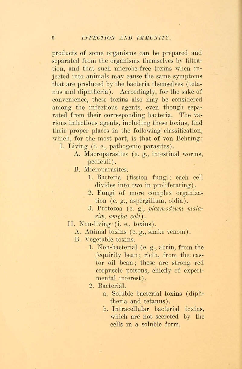 products of. some organisms can be prepared and separated from the organisms themselves by filtra- tion, and that such microbe-free toxins when in- jected into animals may cause the same symptoms that are produced by the bacteria themselves (teta- nus and diphtheria). Accordingly, for the sake of convenience, these toxins also may be considered among the infectious agents, even though sepa- rated from their corresponding bacteria. The va- rious infectious agents, including these toxins, find their proper places in the following classification, which, for the most part, is that of von Behring: I. Living (i. e., pathogenic parasites). A. Macroparasites (e. g., intestinal worms, pediculi). B. Microparasites. 1. Bacteria (fission fungi: each cell divides into two in proliferating). 2. Fungi of more complex organiza- tion (e. g., aspergillum, oidia). 3. Protozoa (e. g., plasmodium mala- rice, ameba coli). II. Non-living-(i. e., toxins). A. Animal toxins (e. g., snake venom). B. Vegetable toxins. 1. Non-bacterial (e. g., abrin, from the jequirity bean; ricin, from the-cas- tor oil bean; these are strong red corpuscle poisons, chiefly of experi- mental interest). 2. Bacterial. a. Soluble bacterial toxins (diph- theria and tetanus). b. Intracellular bacterial toxins, which are not secreted by the cells in a soluble form.