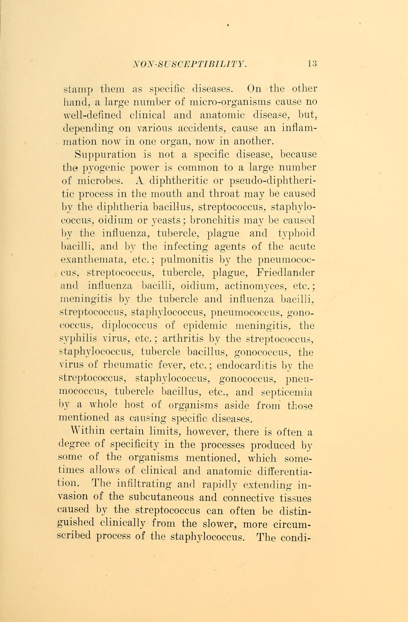 stamp them as specific diseases. On the other hand, a large number of micro-organisms cause no well-defined clinical and anatomic disease, but, depending on various accidents, cause an inflam- mation now in one organ, now in another. Suppuration is not a specific disease, because the pyogenic power is common to a large number of microbes. A diphtheritic or pseudo-diphtheri- tic process in the mouth and throat may be caused by the diphtheria bacillus, streptococcus, staphylo- coccus, oidium or yeasts; bronchitis may be caused by the influenza, tubercle, plague and typhoid bacilli, and by the infecting agents of the acute exanthemata, etc.; pulmonitis by the pneumococ- cal, streptococcus, tubercle, plague, Friedlander and influenza bacilli, oidium, actinomyces, etc.; meningitis by the tubercle and influenza bacilli, streptococcus, staphylococcus, pneumococcus, gono- coccus, diplococcus of epidemic meningitis, the syphilis virus, etc.; arthritis by the streptococcus, staphylococcus, tubercle bacillus, gonococcus, the virus of rheumatic fever, etc.; endocarditis by the streptococcus, staphylococcus, gonococcus, pneu- mococcus, tubercle bacillus, etc., and septicemia by a whole host of organisms aside from those mentioned as causing specific diseases. Within certain limits, however, there is often a degree of specificity in the processes produced by some of the organisms mentioned, which some- times allows of clinical and anatomic differentia- tion. The infiltrating and rapidly extending in- vasion of the subcutaneous and connective tissues caused by the streptococcus can often be distin- guished clinically from the slower, more circum- scribed process of the staphylococcus. The condi-