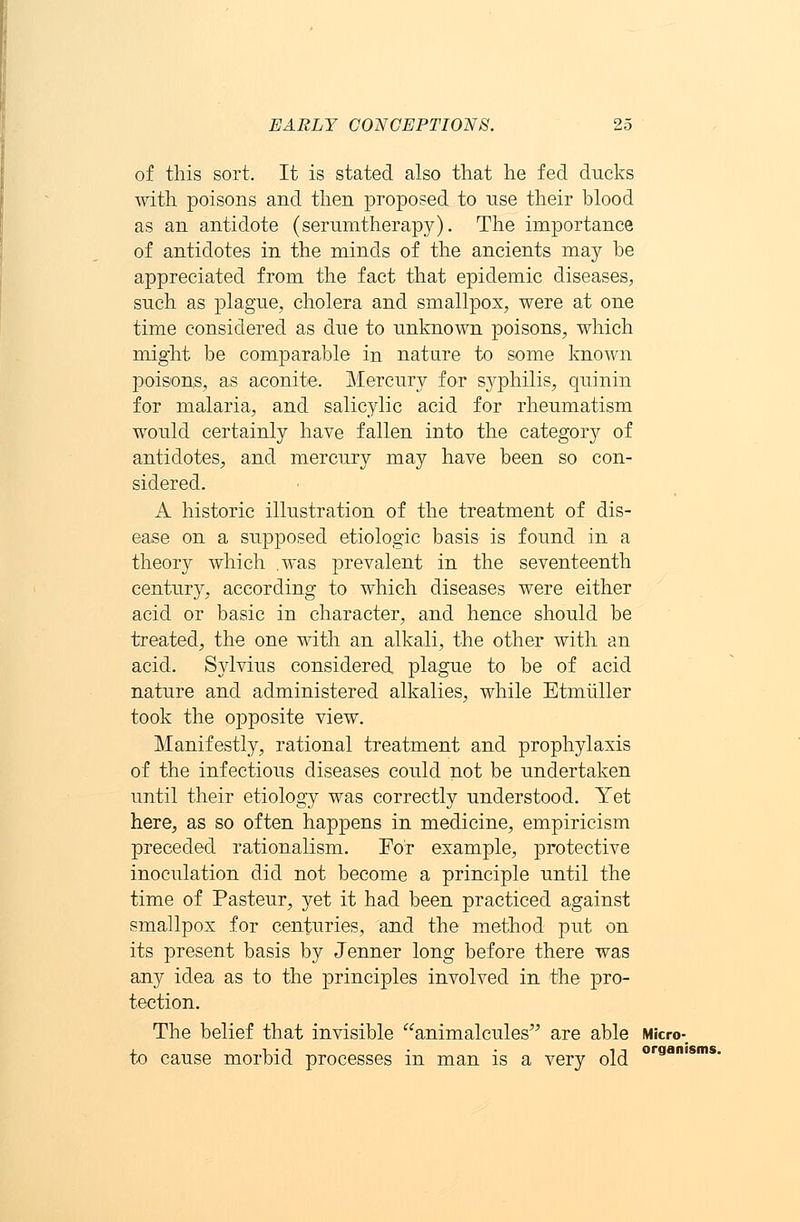 of this sort. It is stated also that he fed ducks with poisons and then proposed to use their blood as an antidote (serumtherapy). The importance of antidotes in the minds of the ancients may be appreciated from the fact that epidemic diseases, such as plague, cholera and smallpox, were at one time considered as due to unknown poisons, which might be comparable in nature to some known poisons, as aconite. Mercury for syphilis, quinin for malaria, and salicylic acid for rheumatism would certainly have fallen into the category of antidotes, and mercury may have been so con- sidered. A historic illustration of the treatment of dis- ease on a supposed etiologic basis is found in a theory which .was prevalent in the seventeenth century, according to which diseases were either acid or basic in character, and hence should be treated, the one with an alkali, the other with an acid. Sylvius considered plague to be of acid nature and administered alkalies, while Etmiiller took the opposite view. Manifestly, rational treatment and prophylaxis of the infectious diseases could not be undertaken until their etiology was correctly understood. Yet here, as so often happens in medicine, empiricism preceded rationalism. For example, protective inoculation did not become a principle until the time of Pasteur, yet it had been practiced against smallpox for centuries, and the method put on its present basis by Jenner long before there was any idea as to the principles involved in the pro- tection. The belief that invisible animalcules are able Micro- to cause morbid processes in man is a very old oraamsms-