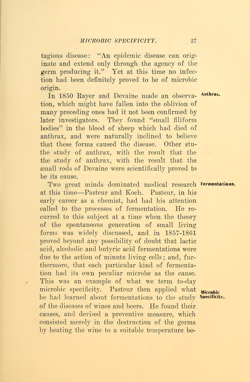 tagious disease: An epidemic disease can orig- inate and extend only through the agency of the germ producing it. Yet at this time no infec- tion had been definitely proved to be of microbic origin. In 1850 Eayer and Devaine made an observa- tion, which might have fallen into the oblivion of many preceding ones had it not been confirmed by later investigators. They found small filiform bodies in the blood of sheep which had died of anthrax, and were naturally inclined to believe that these forms caused the disease. Other stu- the study of anthrax, with the result that the the study of anthrax, with the result that the small rods of Devaine were scientifically proved to be its cause. Two great minds dominated medical research at this time—Pasteur and Koch. Pasteur, in his early career as a chemist, had had his attention called to the processes of fermentation. He re- curred to this subject at a time when the theory of the spontaneous generation of small living forms was widely discussed, and in 1857-1861 proved beyond any possibility of doubt that lactic acid, alcoholic and butyric acid fermentations were due to the action of minute living cells; and, fur- thermore, that each particular kind of fermenta- tion had its own peculiar microbe as the cause. This was an example of what we term to-day microbic specificity. Pasteur then applied what he had learned about fermentations to the study of the diseases of wines and beers. He found their causes, and devised a preventive measure, which consisted merely in the destruction of the germs by heating the wine to a suitable temperature be- Anthrax. Fermentations. Microbic Specificity.