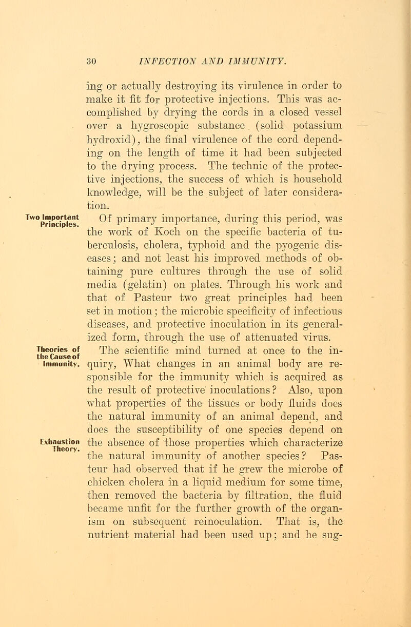 Two Important Principles. Theories of the Cause of Immunity. Exhaustion Theory. ing or actually destroying its virulence in order to make it fit for protective injections. This was ac- complished by drying the cords in a closed vessel over a hygroscopic substance (solid potassium hydroxid), the final virulence of the cord depend- ing on the length of time it had been subjected to the drying process. The technic of the protec- tive injections, the success of which is household knowledge, will be the subject of later considera- tion. Of primary importance, during this period, was the work of Koch on the specific bacteria of tu- berculosis, cholera, typhoid and the pyogenic dis- eases; and not least his improved methods of ob- taining pure cultures through the use of solid media (gelatin) on plates. Through his work and that of Pasteur two great principles had been set in motion; the microbic specificity of infectious diseases, and protective inoculation in its general- ized form, through the use of attenuated virus. The scientific mind turned at once to the in- quiry, What changes in an animal body are re- sponsible for the immunity which is acquired as the result of protective' inoculations ? Also, upon what properties of the tissues or body fluids does the natural immunity of an animal depend, and does the susceptibility of one species depend on the absence of those properties which characterize the natural immunity of another species? Pas- teur had observed that if he grew the microbe of chicken cholera in a liquid medium for some time, then removed the bacteria by filtration, the fluid became unfit for the further growth of the organ- ism on subsequent reinoculation. That is, the nutrient material had been used up; and he sug-