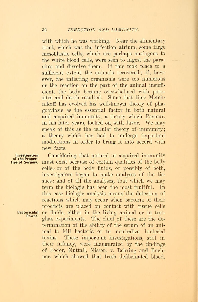 Investigation of the Proper= ties of Serums. Bactericidal Power. with which he was working. Near the alimentary tract, which was the infection atrium, some large mesoblastic cells, which are perhaps analogous to the white blood cells, were seen to ingest the para- sites and dissolve them. If this took place to a sufficient extent the animals recovered; if, how- ever, the infecting organisms were too numerous or the reaction on the part of the animal insuffi- cient, the body became overwhelmed with para- sites and death resulted. Since that time Metch- nikoff has evolved his well-known theory of pha- gocytosis as the essential factor in both natural and acquired immunity, a theory which Pasteur, in his later years, looked on with favor. We may speak of this as the cellular theory of immunity; a theory which has had to undergo important modications in order to bring it into accord with new facts. Considering that natural or acquired immunity must exist because of certain qualities of the body cells,, or of the body fluids, or possibly of both, investigators began to make analyses of the tis- sues; and of all the analyses, that which we may term the biologic has been the most fruitful. In this case biologic analysis means the detection of reactions which may occur when bacteria or their products are placed on contact with tissue cells or fluids, either in the living animal or in test- glass experiments. The chief of these are the de- termination of the ability of the serum of an ani- mal to kill bacteria or to neutralize bacterial toxins. These important investigations, still in their infancy, were inaugurated by the findings of Fodor, ISTuttall, Mssen, v. Behring and Buch- ner, which showed that fresh defibrinated blood,