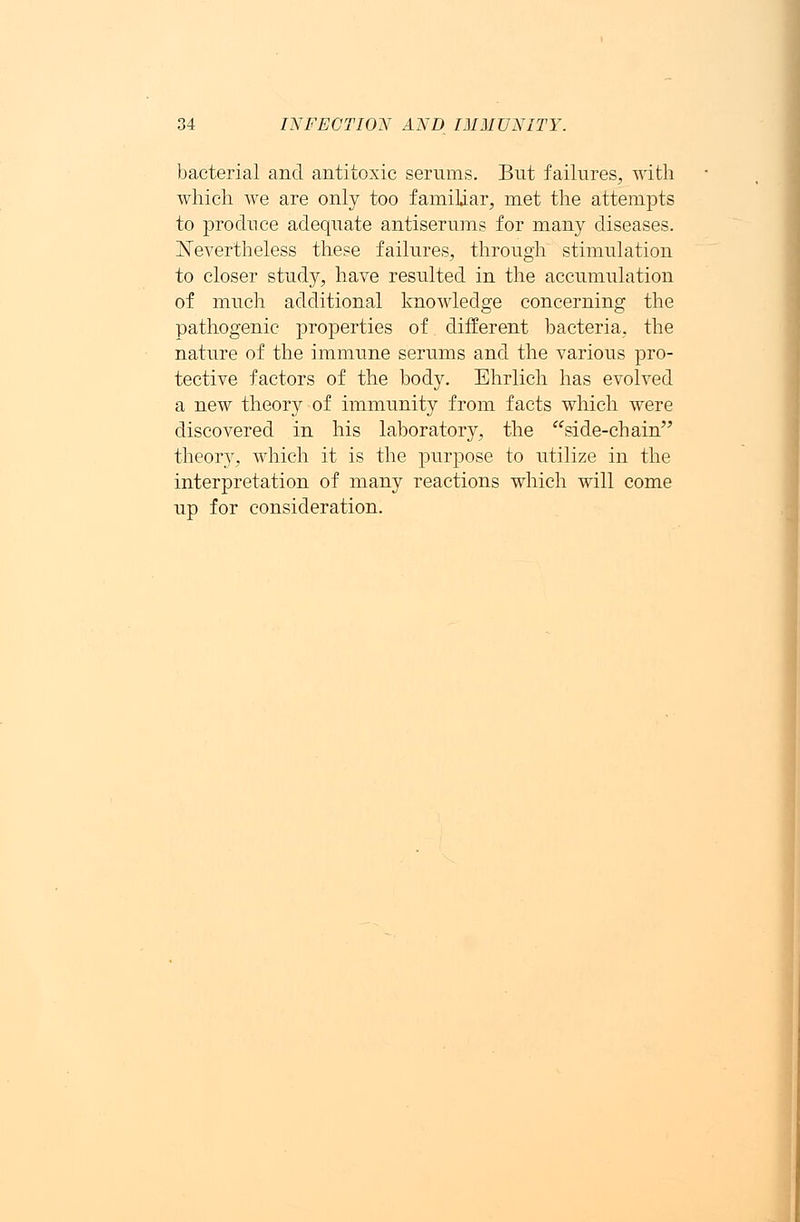 bacterial and antitoxic serums. But failures, with which we are only too familiar, met the attempts to produce adequate antiserums for many diseases. Nevertheless these failures, through stimulation to closer study, have resulted in the accumulation of much additional knowledge concerning the pathogenic properties of different bacteria, the nature of the immune serums and the various pro- tective factors of the body. Ehrlich has evolved a new theory of immunity from facts which were discovered in his laboratory, the side-chain theory, which it is the purpose to utilize in the interpretation of many reactions which will come up for consideration.