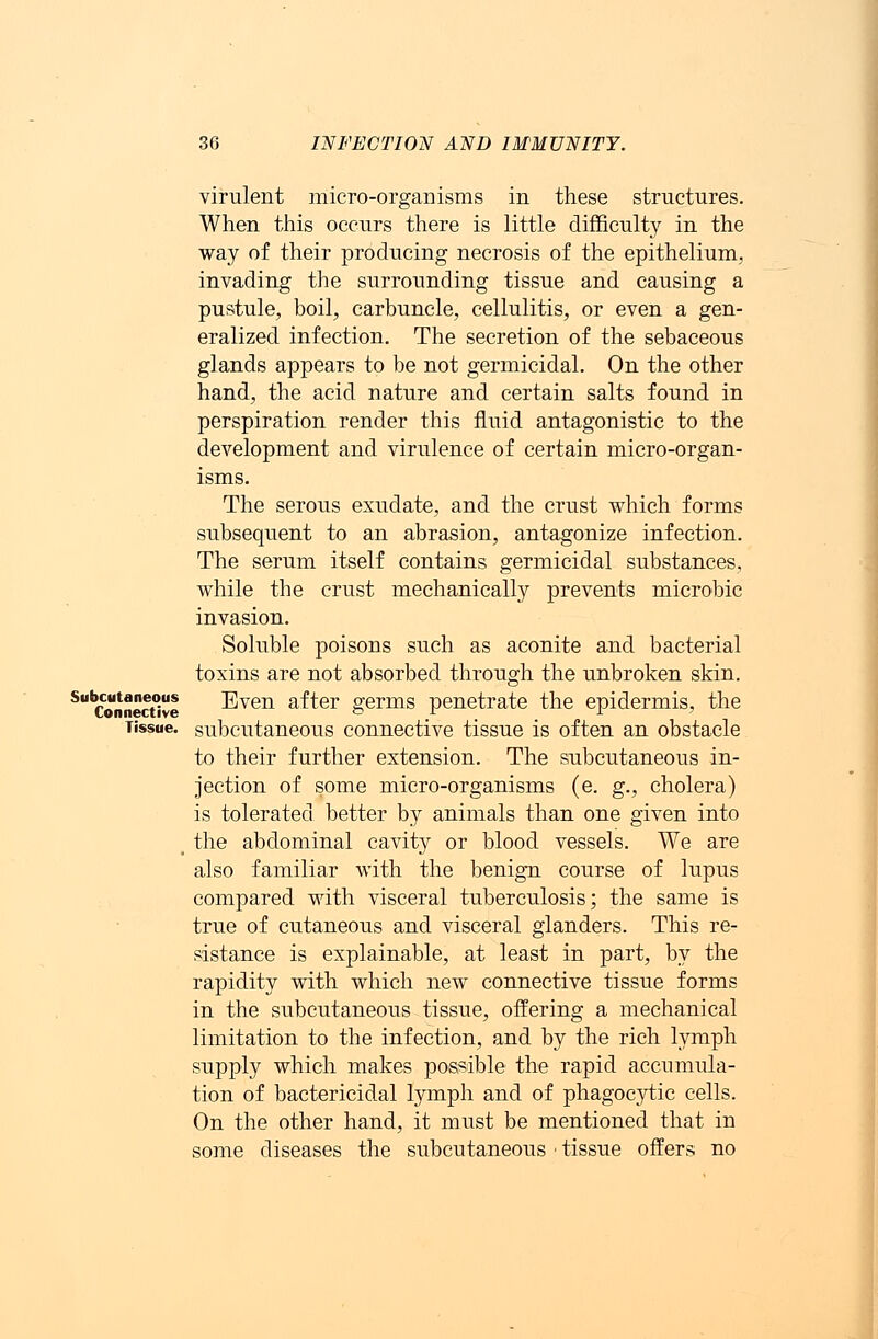 virulent micro-organisms in these structures. When this occurs there is little difficulty in the way of their producing necrosis of the epithelium, invading the surrounding tissue and causing a pustule, boil, carbuncle, cellulitis, or even a gen- eralized infection. The secretion of the sebaceous glands appears to be not germicidal. On the other hand, the acid nature and certain salts found in perspiration render this fluid antagonistic to the development and virulence of certain micro-organ- isms. The serous exudate, and the crust which forms subsequent to an abrasion, antagonize infection. The serum itself contains germicidal substances, while the crust mechanically prevents microbic invasion. Soluble poisons such as aconite and bacterial toxins are not absorbed through the unbroken skin. SubConnect°ive Even after germs penetrate the epidermis, the Tissue, subcutaneous connective tissue is often an obstacle to their further extension. The subcutaneous in- jection of some micro-organisms (e. g., cholera) is tolerated better by animals than one given into t the abdominal cavity or blood vessels. We are also familiar with the benign course of lupus compared with visceral tuberculosis; the same is true of cutaneous and visceral glanders. This re- sistance is explainable, at least in part, by the rapidity with which new connective tissue forms in the subcutaneous tissue, offering a mechanical limitation to the infection, and by the rich lymph supply which makes possible the rapid accumula- tion of bactericidal lymph and of phagocytic cells. On the other hand, it must be mentioned that in some diseases the subcutaneous ■ tissue offers no