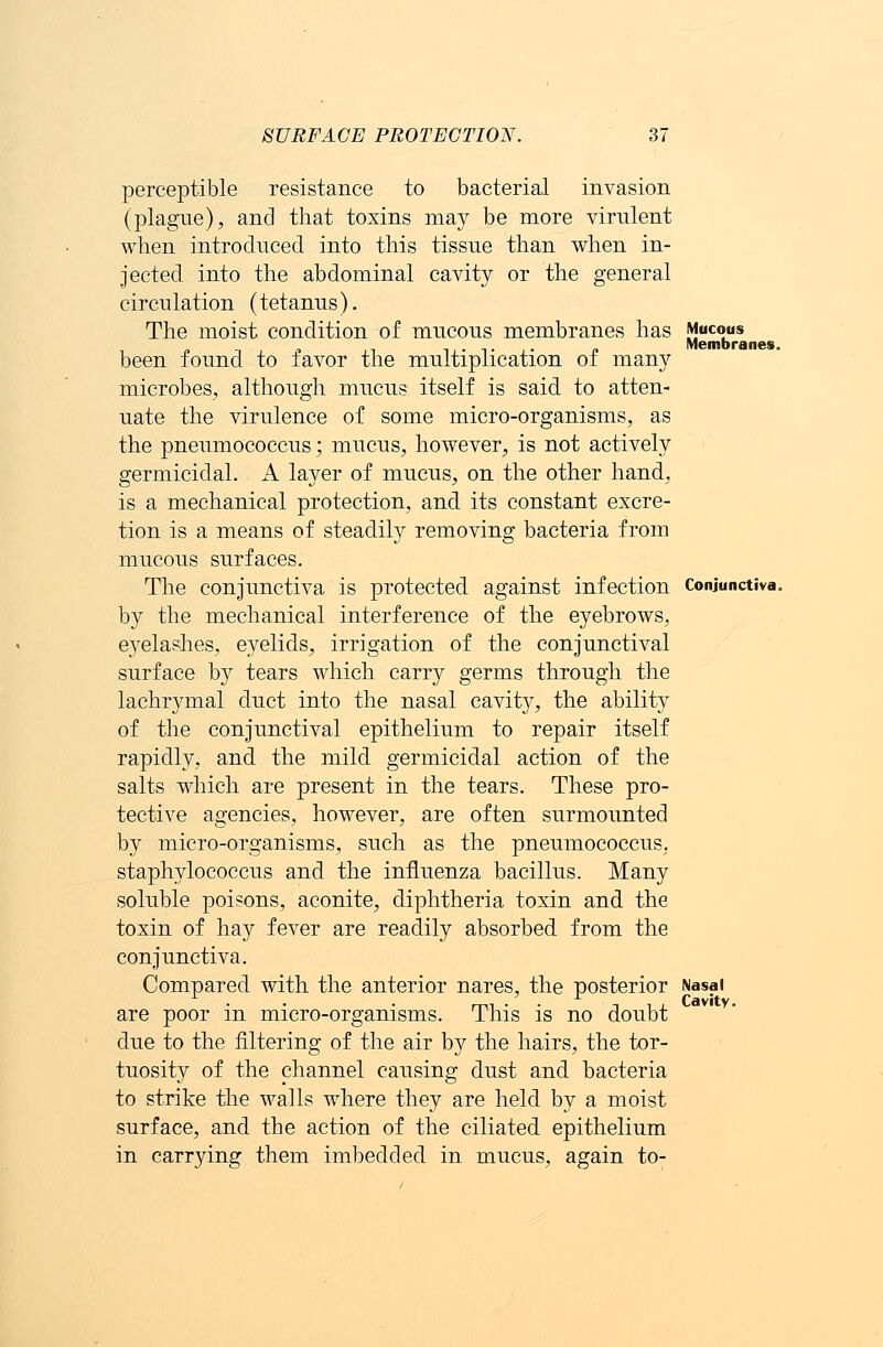 perceptible resistance to bacterial invasion (plague), and that toxins may be more virulent when introduced into this tissue than when in- jected into the abdominal cavity or the general circulation (tetanus). The moist condition of mucous membranes has Mucous . „ Membranes. been found to iavor the multiplication of many microbes, although mucus itself is said, to atten- uate the virulence of some micro-organisms, as the pneumococcus; mucus, however, is not actively germicidal. A layer of mucus, on the other hand, is a mechanical protection, and its constant excre- tion is a means of steadily removing bacteria from mucous surfaces. The conjunctiva is protected against infection Conjunctiva. by the mechanical interference of the eyebrows, eyelashes, eyelids, irrigation of the conjunctival surface by tears which carry germs through the lachrymal duct into the nasal cavity, the ability of the conjunctival epithelium to repair itself rapidly, and the mild germicidal action of the salts which are present in the tears. These pro- tective agencies, however, are often surmounted by micro-organisms, such as the pneumococcus, staphylococcus and the influenza bacillus. Many soluble poisons, aconite, diphtheria toxin and. the toxin of hay fever are readily absorbed from the conjunctiva. Compared with the anterior nares, the posterior Nasal are poor in micro-organisms. This is no doubt due to the filtering of the air by the hairs, the tor- tuosity of the channel causing dust and bacteria to strike the walls where they are held by a moist surface, and the action of the ciliated epithelium in carrying them imbedded in mucus, again to-