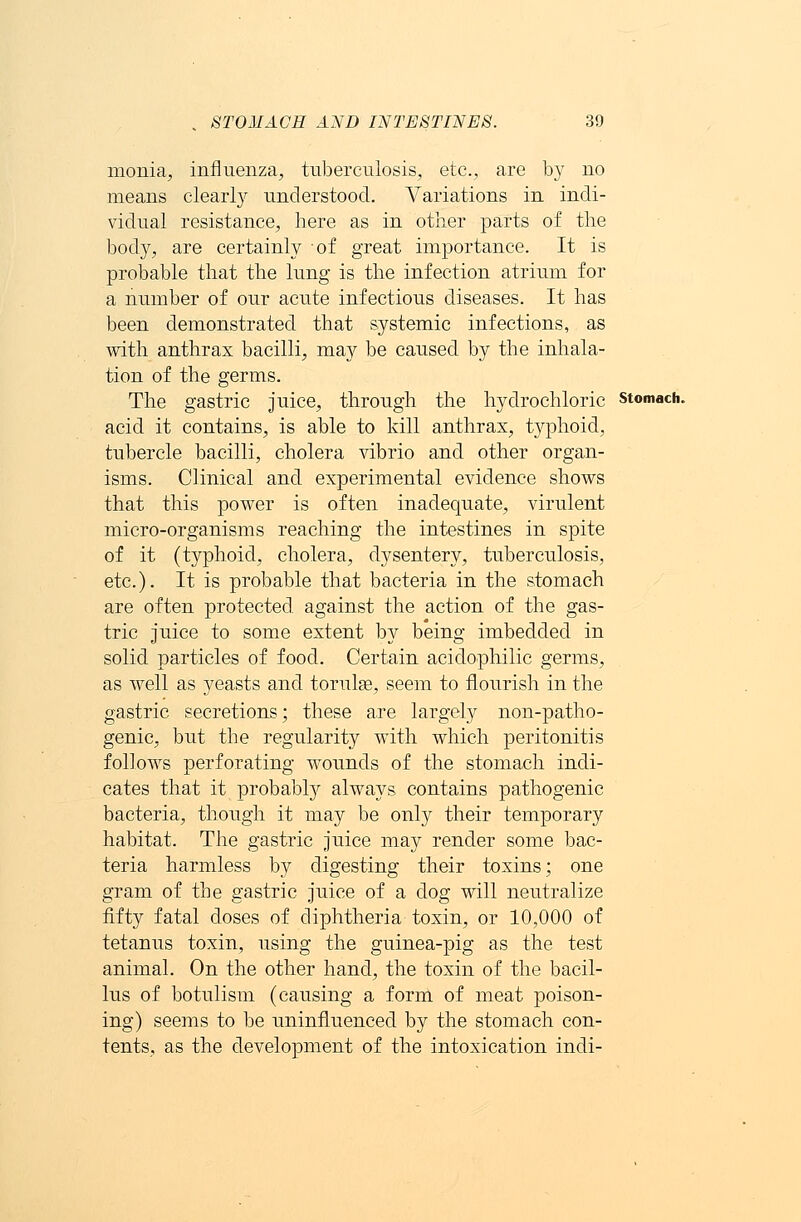 monia, influenza, tuberculosis, etc., are by no means clearly understood. Variations in indi- vidual resistance, here as in other parts of the body, are certainly of great importance. It is probable that the lung is the infection atrium for a number of our acute infectious diseases. It has been demonstrated that systemic infections, as with anthrax bacilli, may be caused by the inhala- tion of the germs. The gastric juice, through the hydrochloric acid it contains, is able to kill anthrax, typhoid, tubercle bacilli, cholera vibrio and other organ- isms. Clinical and experimental evidence shows that this power is often inadequate, virulent micro-organisms reaching the intestines in spite of it (typhoid, cholera, dysentery, tuberculosis, etc.). It is probable that bacteria in the stomach are often protected against the action of the gas- tric juice to some extent by being imbedded in solid particles of food. Certain acidophilic germs, as well as yeasts and torulse, seem to flourish in the gastric secretions; these are largely non-patho- genic, but the regularity with which peritonitis follows perforating wounds of the stomach indi- cates that it probably always contains pathogenic bacteria, though it may be only their temporary habitat. The gastric juice may render some bac- teria harmless by digesting their toxins; one gram of the gastric juice of a dog will neutralize fifty fatal doses of diphtheria toxin, or 10,000 of tetanus toxin, using the guinea-pig as the test animal. On the other hand, the toxin of the bacil- lus of botulism (causing a form of meat poison- ing) seems to be uninfluenced by the stomach con- tents, as the development of the intoxication indi- Stomach.