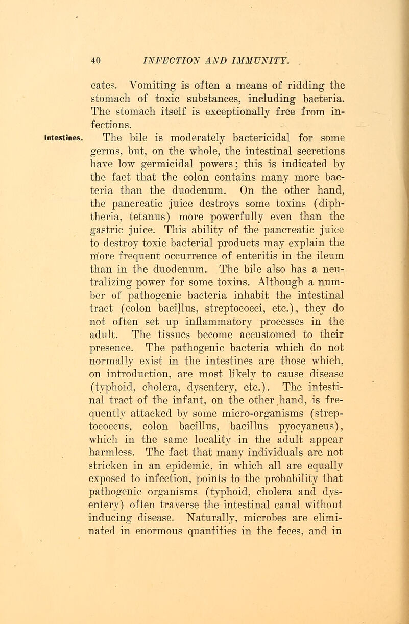 cates. Vomiting is often a means of ridding the stomach of toxic substances, including bacteria. The stomach itself is exceptionally free from in- fections. intestines. The bile is moderately bactericidal for some germs, but, on the whole, the intestinal secretions have low germicidal powers; this is indicated by the fact that the colon contains many more bac- teria than the duodenum. On the other hand, the pancreatic juice destroys some toxins (diph- theria, tetanus) more powerfully even than the gastric juice. This ability of the pancreatic juice to destroy toxic bacterial products may explain the more frequent occurrence of enteritis in the ileum than in the duodenum. The bile also has a neu- tralizing power for some toxins. Although a num- ber of pathogenic bacteria inhabit the intestinal tract (colon bacillus, streptococci, etc.), they do not often set up inflammatory processes in the adult. The tissues become accustomed to their presence. The pathogenic bacteria which do not normally exist in the intestines are those which, on introduction, are most likely to cause disease (typhoid, cholera, dysentery, etc.). The intesti- nal tract of the infant, on the other hand, is fre- quently attacked by some micro-organisms (strep- tococcus, colon bacillus, bacillus pyocyaneus), which in the same locality in the adult appear harmless. The fact that many individuals are not stricken in an epidemic, in which all are equally exposed to infection, points to the probability that pathogenic organisms (typhoid, cholera and dys- entery) often traverse the intestinal canal without inducing disease. Naturally, microbes are elimi- nated in enormous quantities in the feces, and in