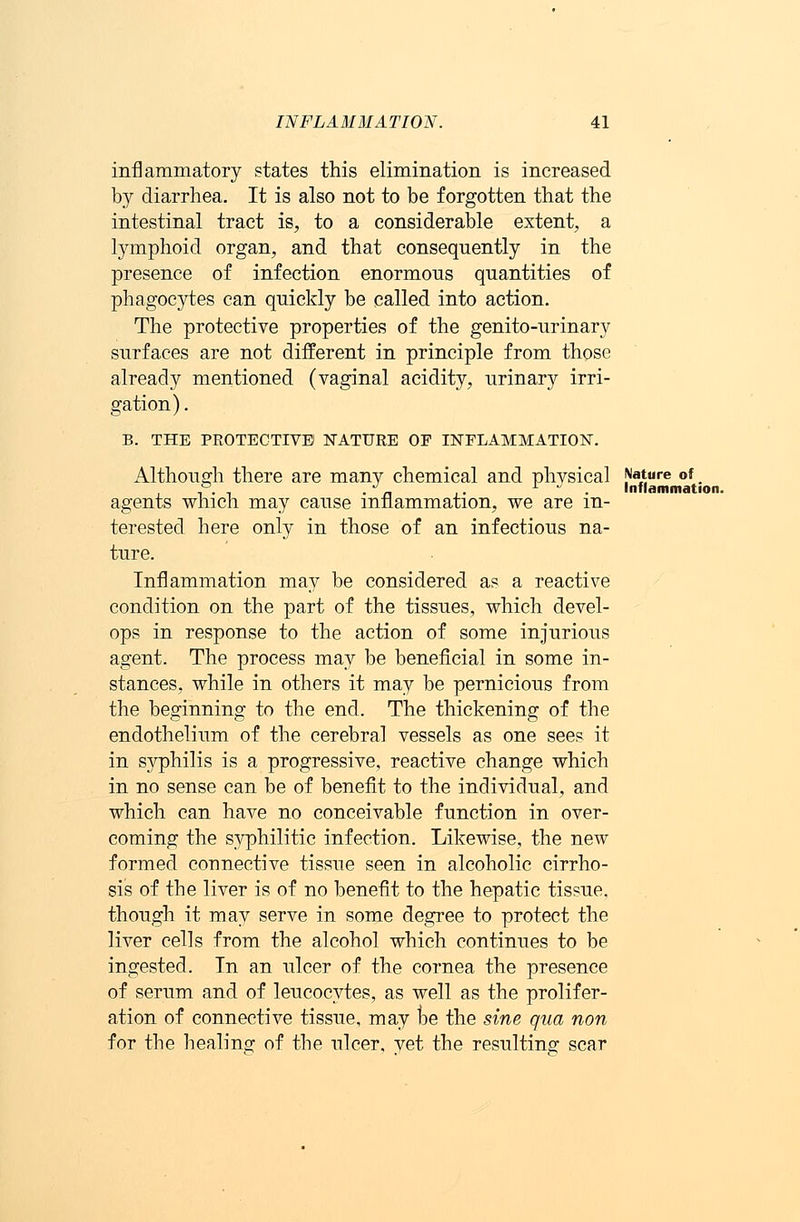 inflammatory states this elimination is increased by diarrhea. It is also not to be forgotten that the intestinal tract is, to a considerable extent, a lymphoid organ, and that consequently in the presence of infection enormous quantities of phagocytes can quickly be called into action. The protective properties of the genito-urinary surfaces are not different in principle from those already mentioned (vaginal acidity, urinary irri- gation) . B. THE PROTECTIVE NATURE OP INFLAMMATION. Although there are many chemical and physical Nature of ° . */„ L J Inflammation. agents which may cause inflammation, we are in- terested here only in those of an infectious na- ture. Inflammation may be considered as a reactive condition on the part of the tissues, which devel- ops in response to the action of some injurious agent. The process may be beneficial in some in- stances, while in others it may be pernicious from the beginning to the end. The thickening of the endothelium of the cerebral vessels as one sees it in syphilis is a progressive, reactive change which in no sense can be of benefit to the individual, and which can have no conceivable function in over- coming the syphilitic infection. Likewise, the new formed connective tissue seen in alcoholic cirrho- sis of the liver is of no benefit to the hepatic tissue, though it may serve in some degree to protect the liver cells from the alcohol which continues to be ingested. In an ulcer of the cornea the presence of serum and of leucocytes, as well as the prolifer- ation of connective tissue, may be the sine qua non for the healing of the ulcer, yet the resulting scar