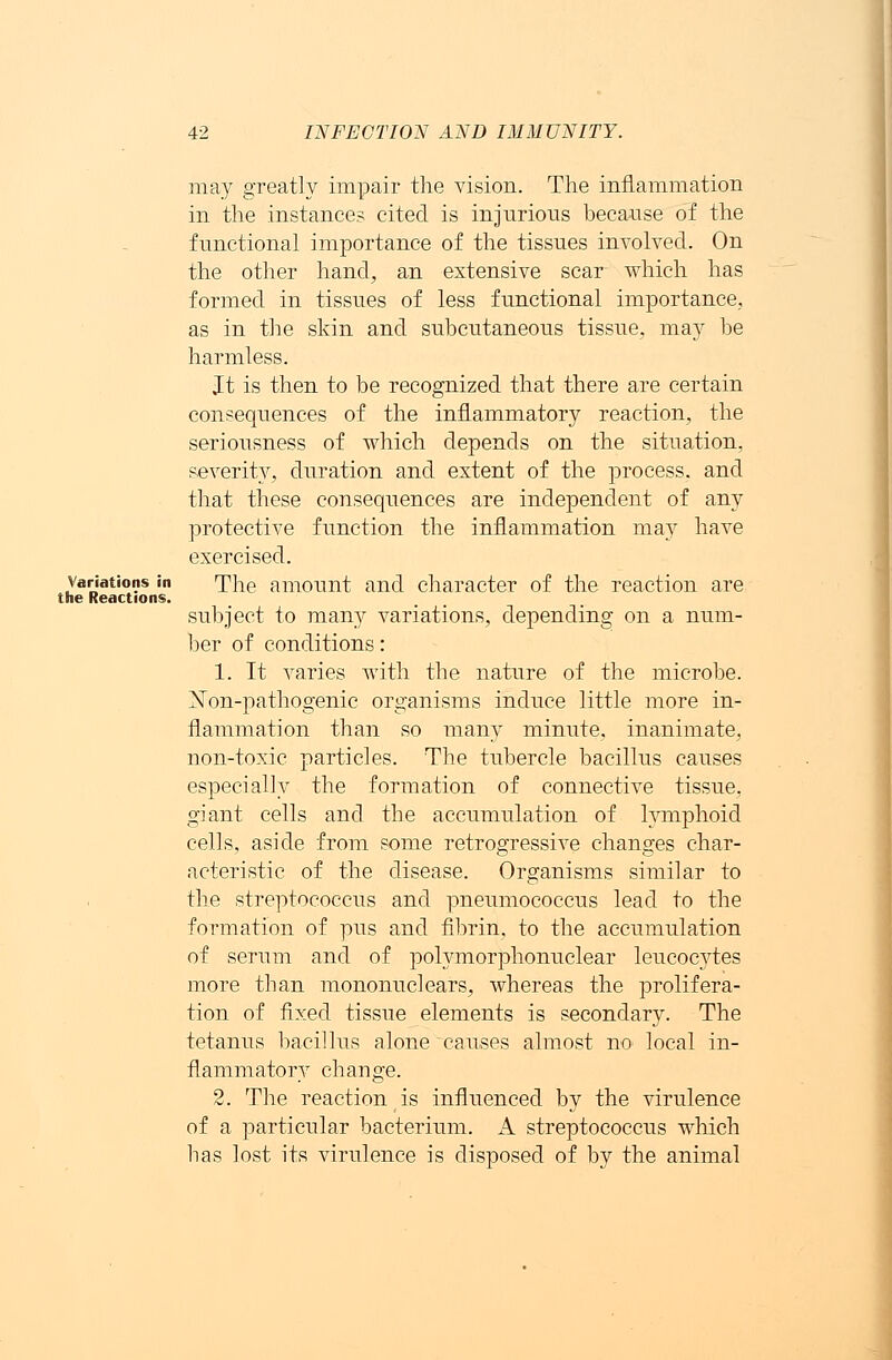 may greatly impair the vision. The inflammation in the instance? cited is injurious because of the functional importance of the tissues involved. On the other hand, an extensive scar which has formed in tissues of less functional importance, as in the skin and subcutaneous tissue, may be harmless. It is then to be recognized that there are certain consequences of the inflammatory reaction, the seriousness of which depends on the situation, severity, duration and extent of the process, and that these consequences are independent of any protective function the inflammation may have exercised. variations in The amount and character of the reaction are the Reactions. subject to many variations, depending on a num- ber of conditions: 1. It varies with the nature of the microbe. Non-pathogenic organisms induce little more in- flammation than so many minute, inanimate, non-toxic particles. The tubercle bacillus causes especially the formation of connective tissue, giant cells and the accumulation of lymphoid cells, aside from some retrogressive changes char- acteristic of the disease. Organisms similar to the streptococcus and pneumococcus lead to the formation of pus and fibrin, to the accumulation of serum and of polymorphonuclear leucocytes more tban mononuclears, whereas the prolifera- tion of fixed tissue elements is secondary. The tetanus bacillus alone causes almost no local in- flammatory change. 2. The reaction is influenced by the virulence of a particular bacterium. A streptococcus which has lost its virulence is disposed of by the animal