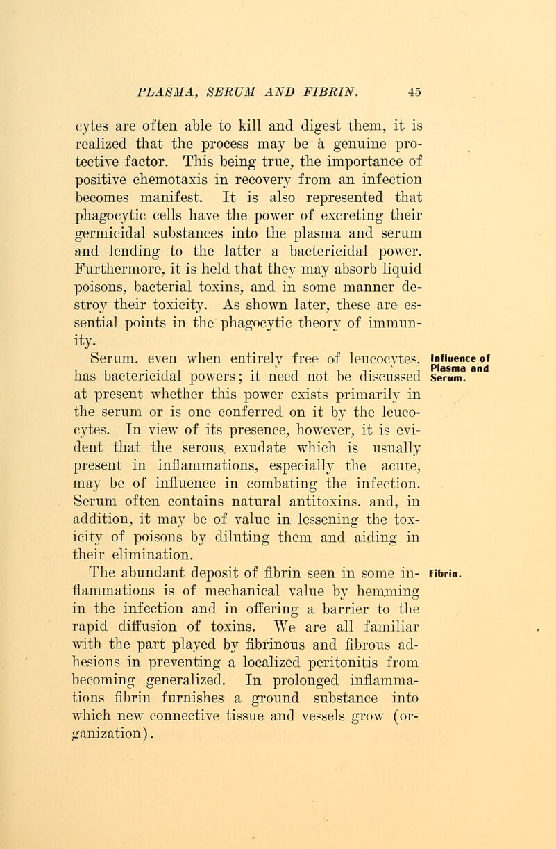 cytes are often able to kill and digest them, it is realized that the process may be a genuine pro- tective factor. This being true, the importance of positive chemotaxis in recovery from an infection becomes manifest. It is also represented that phagocytic cells have the power of excreting their germicidal substances into the plasma and serum and lending to the latter a bactericidal power. Furthermore, it is held that they may absorb liquid poisons, bacterial toxins, and in some manner de- stroy their toxicity. As shown later, these are es- sential points in the phagocytic theory of immun- ity. Serum, even when entirely free of leucocytes, influence of has bactericidal powers; it need not be discussed serum. at present whether this power exists primarily in the serum or is one conferred on it by the leuco- cytes. In view of its presence, however, it is evi- dent that the serous, exudate which is usually present in inflammations, especially the acute, may be of influence in combating the infection. Serum often contains natural antitoxins, and, in addition, it may be of value in lessening the tox- icity of poisons by diluting them and aiding in their elimination. The abundant deposit of fibrin seen in some in- Fibrin. flammations is of mechanical value by hemming in the infection and in offering a barrier to the rapid diffusion of toxins. We are all familiar with the part played by fibrinous and fibrous ad- hesions in preventing a localized peritonitis from becoming generalized. In prolonged inflamma- tions fibrin furnishes a ground substance into which new connective tissue and vessels grow (or- ganization}.