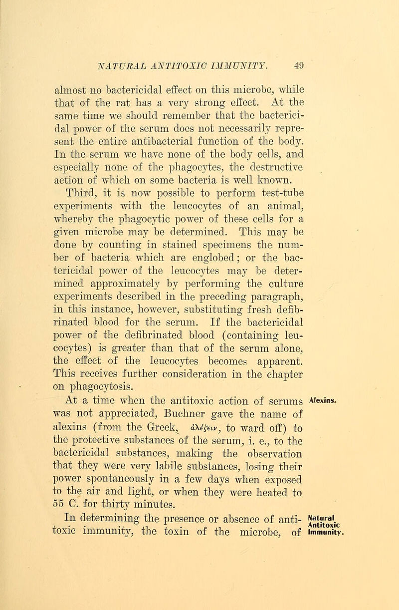 almost no bactericidal effect on this microbe, while that of the rat has a very strong effect. At the same time we should remember that the bacterici- dal power of the serum does not necessarily repre- sent the entire antibacterial function of the body. In the serum we have none of the body cells, and especially none of the phagocytes, the destructive action of which on some bacteria is well known. Third, it is now possible to perform test-tube experiments with the leucocytes of an animal, whereby the phagocytic power of these cells for a given microbe may be determined. This may be done by counting in stained specimens the num- ber of bacteria which are englobed; or the bac- tericidal power of the leucocytes may be deter- mined approximately by performing the culture experiments described in the preceding paragraph, in this instance, however, substituting fresh defib- rinated blood for the serum. If the bactericidal power of the defibrinated blood (containing leu- cocytes) is greater than that of the serum alone, the effect of the leucoc}rtes becomes apparent. This receives further consideration in the chapter on phagocytosis. At a time when the antitoxic action of serums Alexins. was not appreciated, Buchner gave the name of alexins (from the Greek, aXi&v, to ward off) to the protective substances of the serum, i. e., to the bactericidal substances, making the observation that they were very labile substances, losing their power spontaneously in a few days when exposed to the air and light, or when they were heated to 55 C. for thirty minutes. In determining the presence or absence of anti- Natural. i -in i- o, Antitoxic toxic immunity, the toxm of the microbe, of immunity.