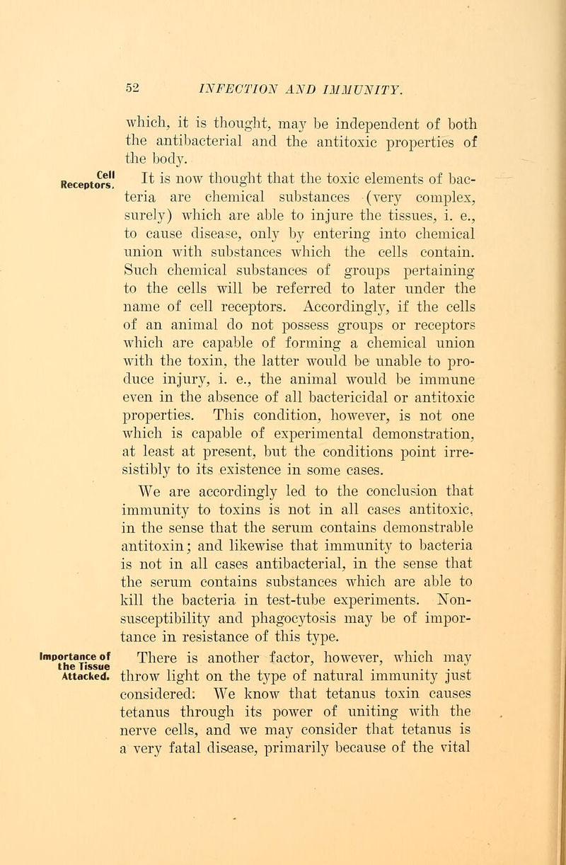 Cell Receptors. Importance of the Tissue Attacked. which, it is thought, may be independent of both the antibacterial and the antitoxic properties of the body. It is now thought that the toxic elements of bac- teria are chemical substances (very complex, surely) which are able to injure the tissues, i. e., to cause disease, only by entering into chemical union with substances which the cells contain. Such chemical substances of groups pertaining to the cells will be referred to later under the name of cell receptors. Accordingly, if the cells of an animal do not possess groups or receptors which are capable of forming a chemical union with the toxin, the latter would be unable to pro- duce injury, i. e., the animal would be immune even in the absence of all bactericidal or antitoxic properties. This condition, however, is not one which is capable of experimental demonstration, at least at present, but the conditions point irre- sistibly to its existence in some cases. We are accordingly led to the conclusion that immunity to toxins is not in all cases antitoxic, in the sense that the serum contains demonstrable antitoxin; and likewise that immunity to bacteria is not in all cases antibacterial, in the sense that the serum contains substances which are able to kill the bacteria in test-tube experiments. Non- susceptibility and phagocytosis may be of impor- tance in resistance of this type. There is another factor, however, which may throw light on the type of natural immunity just considered: We know that tetanus toxin causes tetanus through its power of uniting with the nerve cells, and we may consider that tetanus is a very fatal disease, primarily because of the vital