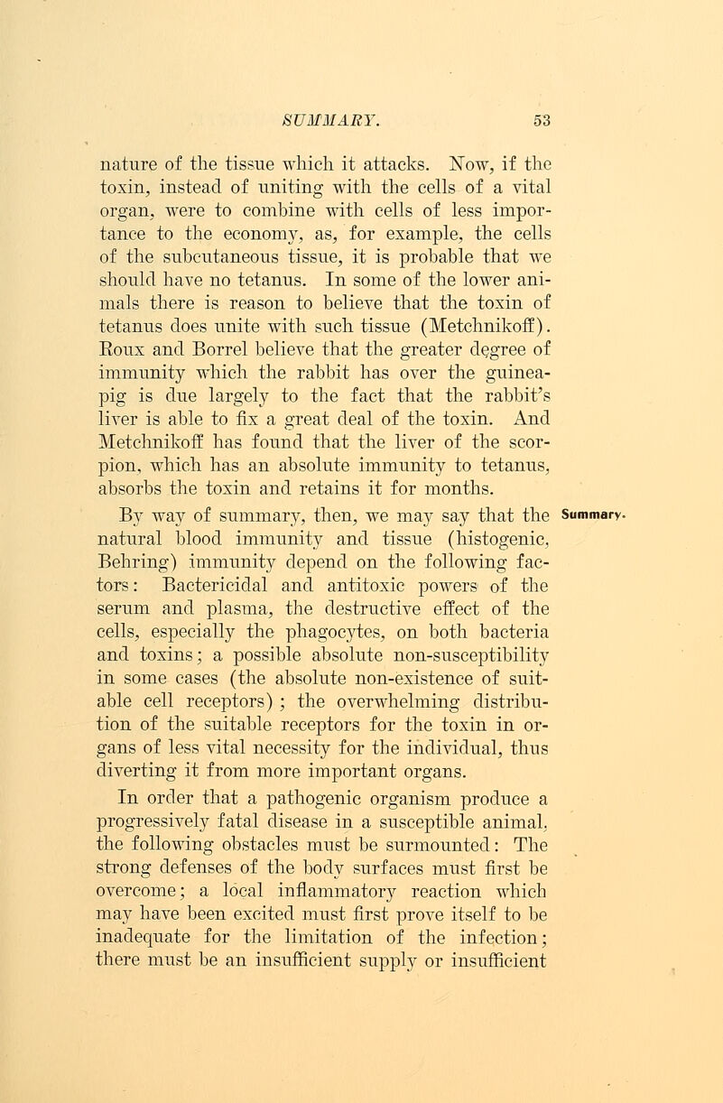 nature of the tissue which it attacks. Now, if the toxin, instead of uniting with the cells of a vital organ, were to combine with cells of less impor- tance to the economy, as, for example, the cells of the subcutaneous tissue, it is probable that we should have no tetanus. In some of the lower ani- mals there is reason to believe that the toxin of tetanus does unite with such tissue (Metchnikoff). Roux and Borrel believe that the greater degree of immunity which the rabbit has over the guinea- pig is due largely to the fact that the rabbit's liver is able to fix a great deal of the toxin. And Metchnikoff has found that the liver of the scor- pion, which has an absolute immunity to tetanus, absorbs the toxin and retains it for months. By way of summary, then, we may say that the Summary. natural blood immunity and tissue (histogenic, Behring) immunity depend on the following fac- tors: Bactericidal and antitoxic powers of the serum and plasma, the destructive effect of the cells, especially the phagocytes, on both bacteria and toxins; a possible absolute non-susceptibility in some cases (the absolute non-existence of suit- able cell receptors) ; the overwhelming distribu- tion of the suitable receptors for the toxin in or- gans of less vital necessity for the individual, thus diverting it from more important organs. In order that a pathogenic organism produce a progressively fatal disease in a susceptible animal, the following obstacles must be surmounted: The strong defenses of the body surfaces must first be overcome; a local inflammatory reaction which may have been excited must first prove itself to be inadequate for the limitation of the infection; there must be an insufficient supply or insufficient