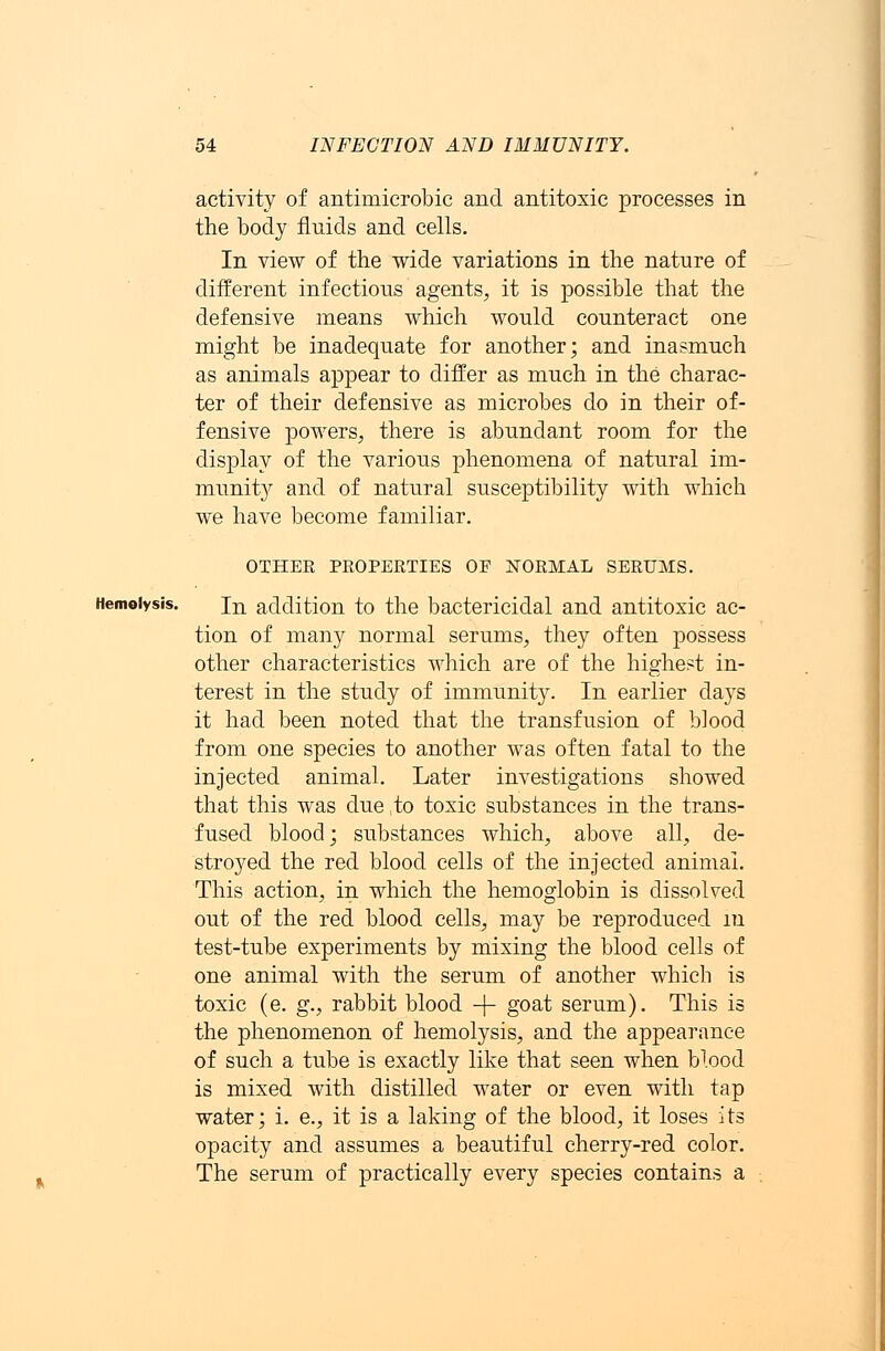 activity of antiniicrobic and antitoxic processes in the body fluids and cells. In view of the wide variations in the nature of different infectious agents, it is possible that the defensive means which would counteract one might be inadequate for another; and inasmuch as animals appear to differ as much in the charac- ter of their defensive as microbes do in their of- fensive powers, there is abundant room for the display of the various phenomena of natural im- munity and of natural susceptibility with which we have become familiar. OTHER PROPERTIES OF NORMAL SERUMS. Hemolysis. in addition to the bactericidal and antitoxic ac- tion of many normal serums, they often possess other characteristics which are of the highest in- terest in the study of immunity. In earlier days it had been noted that the transfusion of blood from one species to another was often fatal to the injected animal. Later investigations showed that this was due ,to toxic substances in the trans- fused blood; substances which, above all, de- stroyed the red blood cells of the injected animal. This action, in which the hemoglobin is dissolved out of the red blood cells, may be reproduced m test-tube experiments by mixing the blood cells of one animal with the serum of another which is toxic (e. g., rabbit blood -f- goat serum). This is the phenomenon of hemolysis, and the appearance of such a tube is exactly like that seen when blood is mixed with distilled water or even with tap water; i. e., it is a laking of the blood, it loses its opacity and assumes a beautiful cherry-red color. The serum of practically every species contains a