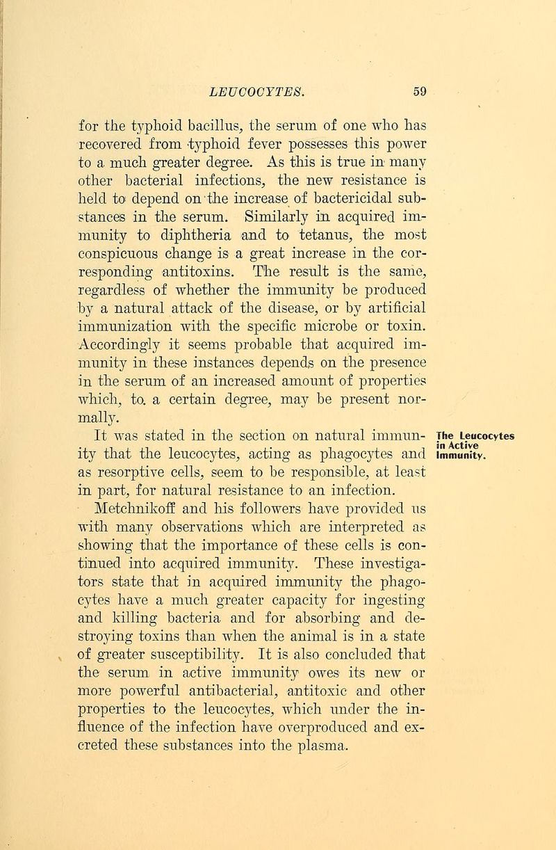 for the typhoid bacillus, the serum of one who has recovered from -typhoid fever possesses this power to a much greater degree. As this is true in many other bacterial infections, the new resistance is held to depend on the increase of bactericidal sub- stances in the serum. Similarly in acquired im- munity to diphtheria and to tetanus, the most conspicuous change is a great increase in the cor- responding antitoxins. The result is the same, regardless of whether the immunity be produced by a natural attack of the disease, or by artificial immunization with the specific microbe or toxin. Accordingly it seems probable that acquired im- munity in these instances depends on the presence in the serum of an increased amount of properties which, to. a certain degree, may be present nor- mally. It was stated in the section on natural immun- The Leucocytes in Active ity that the leucocytes, acting as phagocytes and immunity. as resorptive cells, seem to be responsible, at least in part, for natural resistance to an infection. Metchnikoff and his followers have provided us with many observations which are interpreted as showing that the importance of these cells is con- tinued into acquired immunity. These investiga- tors state that in acquired immunity the phago- cytes have a much greater capacity for ingesting and killing bacteria and for absorbing and de- stroying toxins than when the animal is in a state of greater susceptibility. It is also concluded that the serum in active immunity owes its new or more powerful antibacterial, antitoxic and other properties to the leucocytes, which under the in- fluence of the infection have overproduced and ex- creted these substances into the plasma.