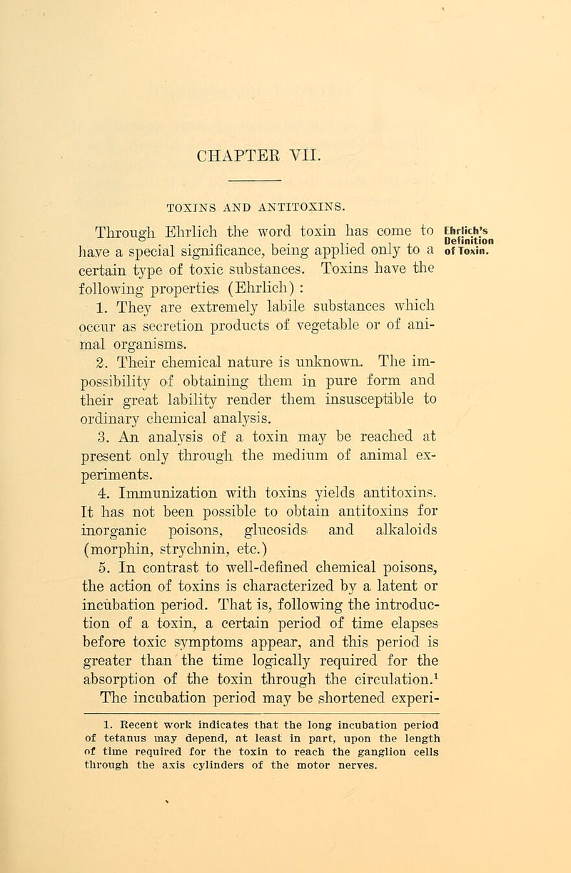 CHAPTER VII. TOXINS AND ANTITOXINS. Through Ehrlich the word toxin has come to Ehrjich's . . Tiii Definition liaye a special significance, being applied only to a of Toxin. certain type of toxic substances. Toxins have the following properties (Ehrlich) : 1. They are extremely labile substances which occur as secretion products of vegetable or of ani- mal organisms. 2. Their chemical nature is unknown. The im- possibility of obtaining them in pure form and their great lability render them insusceptible to ordinary chemical analysis. 3. An analysis of a toxin may be reached at present only through the medium of animal ex- periments. 4. Immunization with toxins yields antitoxins. It has not been possible to obtain antitoxins for inorganic poisons, glucosids and alkaloids (morphin, strychnin, etc.) 5. In contrast to well-defined chemical poisons, the action of toxins is characterized by a latent or incubation period. That is, following the introduc- tion of a toxin, a certain period of time elapses before toxic symptoms appear, and this period is greater than the time logically required for the absorption of the toxin through the circulation.1 The incubation period may be shortened experi- 1. Recent work indicates that the long incubation period of tetanus may depend, at least in part, upon the length of time required for the toxin to reach the ganglion cells through the axis cylinders of the motor nerves.