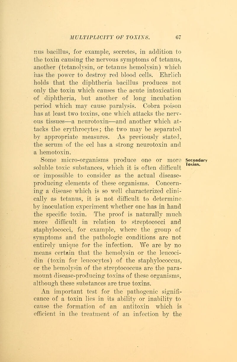 MULTIPLICITY OF TOXINS. G7 nus bacillus, for example, secretes, in addition to the toxin causing the nervous symptoms of tetanus, another (tetanolysin, or tetanus hemolysin) which has the power to destroy red blood cells. Ehrlich holds that the diphtheria bacillus produces not only the toxin which causes the acute intoxication of diphtheria, but another of long incubation period which may cause paralysis. Cobra poison has at least two toxins, one which attacks the nerv- ous tissues1—a neurotoxin—and another which at- tacks the erythrocytes; the two may be separated by appropriate measures. As previously stated, the serum of the eel has a strong neurotoxin and a hemotoxin. Some micro-organisms produce one or more secondary soluble toxic substances, which it is often difficult or impossible to consider as the actual disease- producing elements of these organisms. Concern- ing a disease which is so well characterized clini- cally as tetanus, it is not difficult to determine by inoculation experiment whether one has in hand the specific toxin. The proof is naturally much more difficult in relation to streptococci and staphylococci, for example, where the group of symptoms and the pathologic conditions are not entirely unique for the infection. We are by no means certain that the hemolysin or the leucoci- din (toxin for leucocytes) of the staphylococcus, or the hemolysin of the streptococcus are the para- mount disease-producing toxins of these organisms, although these substances are true toxins. An important test for the pathogenic signifi- cance of a toxin lies in its ability or inability to cause the formation of an antitoxin which is efficient in the treatment of an infection by the