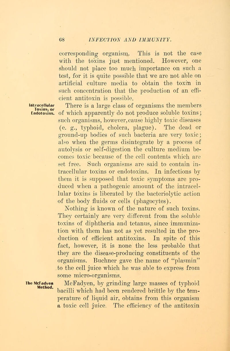 Intracellular Toxins, or Endotoxins. The McFadyen Method. corresponding organism. This is not the case with the toxins just mentioned. However, one should not place too much importance on such a test, for it is quite possible that we are not able on artificial culture media to obtain the toxin in such concentration that the production of an effi- cient antitoxin is possible. There is a large class of organisms the members of which apparently do not produce soluble toxins; such organisms, however, cause highly toxic diseases (e. g., typhoid, cholera, plague). The dead or ground-up bodies of such bacteria are very toxic; also when the germs disintegrate by a process of autolysis or self-digestion the culture medium be- comes toxic because of the cell contents which are set free. Such organisms are said to contain in- tracellular toxins or endotoxins. In infections by them it is supposed that toxic symptoms are pro- duced when a pathogenic amount of the intracel- lular toxins is liberated by the bacteriolytic action of the body fluids or cells (phagocytes). Nothing is known of the nature of such toxins. They certainly are very different from the soluble toxins of diphtheria and tetanus, since immuniza- tion with them has not as yet resulted in the pro- duction of efficient antitoxins. In spite of this fact, however, it is none the less probable that they are the disease-producing constituents of the organisms. Buchner gave the name of plasmin to the cell juice which he was able to express from some micro-organisms. McFadyen, by grinding large masses of typhoid bacilli which had been rendered brittle by the tem- perature of liquid air, obtains from this organism a toxic cell juice. The efficiency of the antitoxin