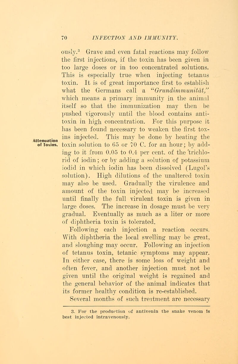 Attenuation ously.3 Grave and even fatal reactions may follow the first injections, if the toxin has been given in too large doses or in too concentrated solutions. This is especially true when injecting tetanus toxin. It is of great importance first to establish what the Germans call a  Grundimmunitat which means a primary immunity in the animal itself so that the immunization may then be pushed vigorously until the blood contains anti- toxin in high concentration. For this purpose it has been found necessary to weaken the first tox- ins injected. This may be done by heating the ofToxins! toxin solution to 65 or 70 C. for an hour; by add- ing to it from 0.05 to 0.4 per cent, of the 'trichlo- rid of iodin; or by adding a solution of potassium iodic! in which iodin has been dissolved (Lugol's solution). High dilutions of the unaltered toxin may also be used. Gradually the virulence and amount of the toxin injected may be increased until finally the full virulent toxin is given in large doses. The increase in dosage must be very gradual. Eventually as much as a liter or more of diphtheria toxin is tolerated. Following each injection a reaction occurs. With diphtheria the local swelling may be great, and sloughing may occur. Following an injection of tetanus toxin, tetanic symptoms may appear. In either case, there is some loss of weight and often fever, and another injection must not be given until the original weight is regained and the general behavior of the animal indicates that its former healthy condition is re-established. Several months of such treatment are necessary 3. For the production of antivenin the snake venom Is best injected intravenously.
