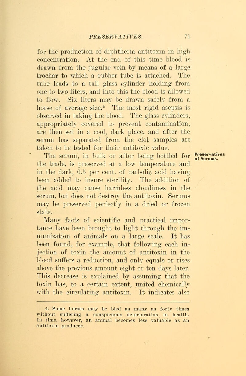 for the production of diphtheria antitoxin in high concentration. At the end of this time blood is drawn from the jugular vein by means of a large trochar to which a rubber tube is attached. The tube leads to a tall glass cylinder holding from one to two liters, and into this the blood is allowed to now. Six liters may be drawn safely from a horse of average size.4 The most rigid asepsis is observed in taking the blood. The glass cylinders, appropriately covered to prevent contamination, are then set in a cool, dark place, and after the serum has separated from the clot samples are taken to be tested for their antitoxic value. The serum, in bulk or after being bottled for of?errums'veS the trade, is preserved at a low temperature and in the dark, 0.5 per cent, of carbolic acid having been added to insure sterility. The addition of the acid may cause harmless cloudiness in the serum, but does not destroy the antitoxin. Serums may be preserved perfectly in a dried or frozen state. Many facts of scientific and practical impor- tance have been brought to light through the im- munization of animals on a large scale. It has been found, for example, that following each in- jection of toxin the amount of antitoxin in the blood suffers a reduction, and only equals or rises above the previous amount eight or ten days later. This decrease is explained by assuming that the toxin has, to a certain extent, united chemically with the circulating antitoxin. It- indicates also 4. Some horses may be bled as many as forty times without suffering a conspicuous deterioration in health. In time, however, an animal becomes less valuable as an antitoxin producer.