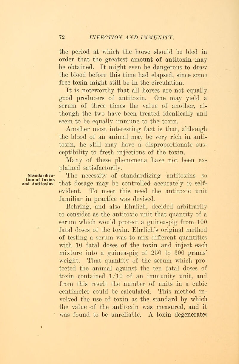 the period at which the horse should be bled in order that the greatest amount of antitoxin may be obtained. It might even be dangerous to draw the blood before this time had elapsed', since some free toxin might still be in the circulation. It is noteworthy that all horses are not equally good producers of antitoxin. One may yield a serum of three times the value of another, al- though the two have been treated identically and seem to be equally immune to the toxin. Another most interesting fact is that, although the blood of an animal may be very rich in anti- toxin, he still may have a disproportionate sus- ceptibility to fresh injections of the toxin. Many of these phenomena have not been ex- plained satisfactorily. standardize- The necessity of standardizing antitoxins so and Antitoxins, that dosage may be controlled accurately is self- evident, To meet this need the antitoxic unit familiar in practice was devised. Behring, and also Ehrlich, decided arbitrarily to consider as the antitoxic unit that quantity of a serum which would protect a guinea-pig from 100 fatal closes of the toxin. Ehrlich's original method of testing a serum was to mix different quantities with 10 fatal doses of the toxin and inject each mixture into a guinea-pig of 250 to 300 grams' weight. That quantit}7 of the serum which pro- tected the animal against the ten fatal doses of toxin contained 1/10 of an immunity unit, and from this result the number of units in a cubic centimeter could be calculated. This method in- volved the use of toxin as the standard by which the value of the antitoxin was measured, and it ' was found to be unreliable. A toxin degenerates