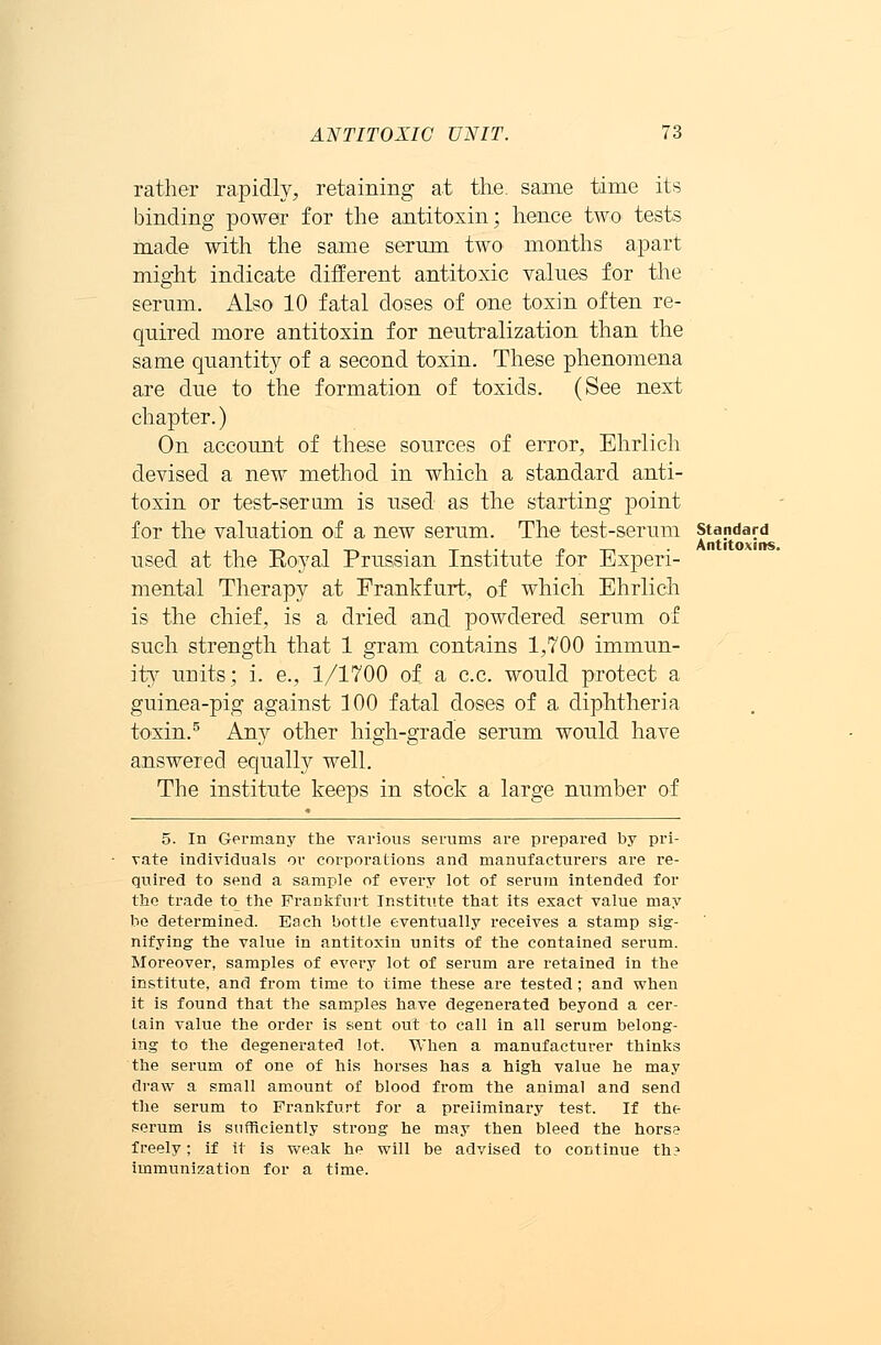 rather rapidly, retaining at the. same time its binding power for the antitoxin; hence two tests made with the same serum two months apart might indicate different antitoxic values for the serum. Also 10 fatal doses of one toxin often re- quired more antitoxin for neutralization than the same quantity of a second toxin. These phenomena are due to the formation of toxids. (See next chapter.) On account of these sources of error, Ehrlich devised a new method in which a standard anti- toxin or test-serum is used as the starting point for the valuation of a new serum. The test-serum standard used at the Eoyal Prussian Institute for Experi- mental Therapy at Frankfurt, of which Ehrlich is the chief, is a dried and powdered serum of such strength that 1 gram contains 1,700 immun- ity units; i. e., 1/1700 of a c.c. would protect a guinea-pig against 100 fatal doses of a diphtheria toxin.5 Any other high-grade serum would have answered equally well. The institute keeps in stock a large number of 5. In Germany the various serums are prepared by pri- vate individuals or corporations and manufacturers are re- quired to send a sample of every lot of serum intended for the trade to the FraDkfurt Institute that its exact value may be determined. Bach bottle eventually receives a stamp sig- nifying the value in antitoxin units of the contained serum. Moreover, samples of every lot of serum are retained in the institute, and from time to time these are tested; and when it is found that the samples have degenerated beyond a cer- tain value the order is sent out to call in all serum belong- ing to the degenerated lot. When a manufacturer thinks the serum of one of his horses has a high value he may draw a small amount of blood from the animal and send the serum to Frankfurt for a preliminary test. If the serum is sufficiently strong he may then bleed the horse freely; if it is weak he will be advised to continue th? immunization for a time.