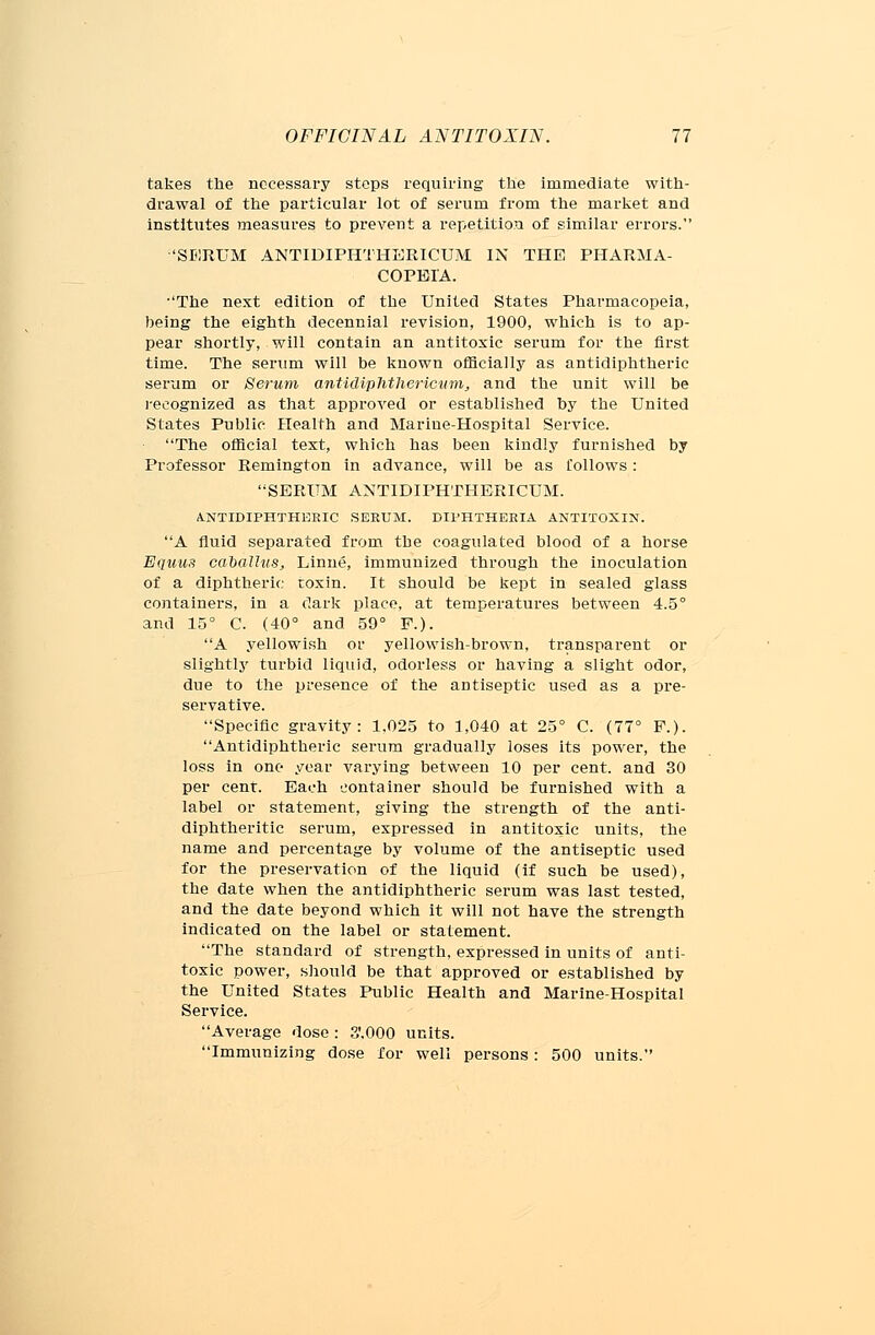 takes the necessary steps requiring the immediate with- drawal of the particular lot of serum from the market and institutes measures to prevent a repetition of similar errors. 'SERUM ANTIDIPHTHERICUM IN THE PHARMA- COPEIA. •'The next edition of the United States Pharmacopeia, being the eighth decennial revision, 1900, which is to ap- pear shortly, will contain an antitoxic serum for the first time. The serum will be known officially as antidiphtheric serum or Serum antidiphthericum, and the unit will be recognized as that approved or established by the United States Public Health and Marine-Hospital Service. The official text, which has been kindly furnished by Professor Remington in advance, will be as follows: SERUM ANTIDIPHTHERICUM. A.NTIDIPHTHERIC SERUM. DIPHTHERIA ANTITOXIN. A fluid separated from the coagulated blood of a horse Equus caballus, Linne, immunized through the inoculation of a diphtheric toxin. It should be kept in sealed glass containers, in a dark place, at temperatures between 4.5° and 15° C. (40° and 59° F.). A yellowish or yellowish-brown, transparent or slightly turbid liquid, odorless or having a slight odor, due to the presence of the antiseptic used as a pre- servative. Specific gravity: 1,025 to ],040 at 25° C. (77° P.). Antidiphtheric serum gradually loses its power, the loss in one year varying between 10 per cent, and 30 per cent. Each container should be furnished with a label or statement, giving the strength of the anti- diphtheritic serum, expressed in antitoxic units, the name and percentage by volume of the antiseptic used for the preservation of the liquid (if such be used), the date when the antidiphtheric serum was last tested, and the date beyond which it will not have the strength indicated on the label or statement. The standard of strength, expressed in units of anti- toxic power, should be that approved or established by the United States Public Health and Marine-Hospital Service. Average dose : 3',000 units. Immunizing dose for well persons: 500 units.