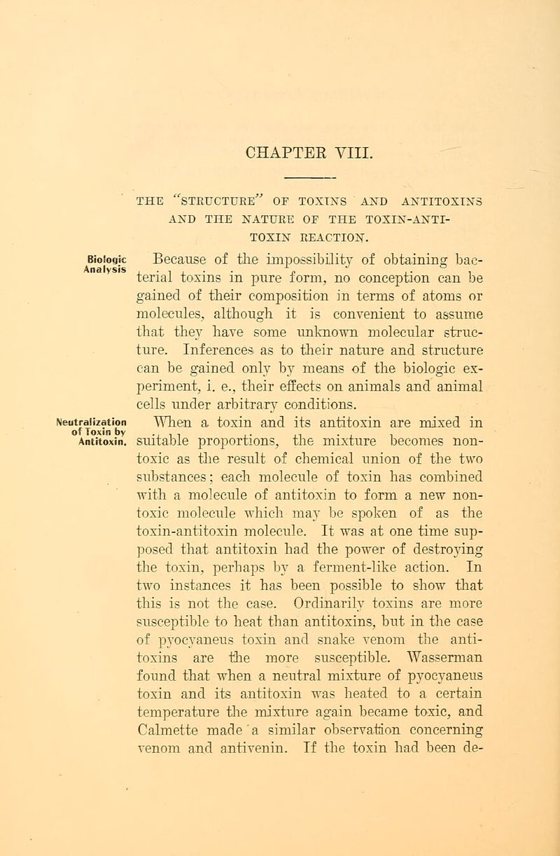 CHAPTEE VIII. Biologic Analysis Neutralization of Toxin by Antitoxin. THE STRUCTURE OF TOXINS AND ANTITOXINS AND THE NATURE OF THE TOXIN-ANTI- TOXIN REACTION. Because of tlie impossibility of obtaining bac- terial toxins in pure form, no conception can be gained of their composition in terms of atoms or molecules, although, it is convenient to assume that they have some unknown molecular struc- ture. Inferences, as to their nature and structure can be gained only by means of the biologic ex- periment, i. e., their effects on animals and animal cells under arbitrary conditions. When a toxin and its antitoxin are mixed in suitable proportions, the mixture becomes non- toxic as the result of chemical union of the two substances; each molecule of toxin has combined with a molecule of antitoxin to form a new non- toxic molecule which may be spoken of as the toxin-antitoxin molecule. It was at one time sup- posed that antitoxin had the power of destroying the toxin, perhaps by a ferment-like action. In two instances it has been possible to show that this is not the case. Ordinarily toxins are more susceptible to heat than antitoxins, but in the case of pyocyaneus toxin and snake venom the anti- toxins are the more susceptible. Wasserman found that when a neutral mixture of pyocyaneus toxin and its antitoxin was heated to a certain temperature the mixture again became toxic, and Calmette made a similar observation concerning venom and antivenin. If the toxin had been de-