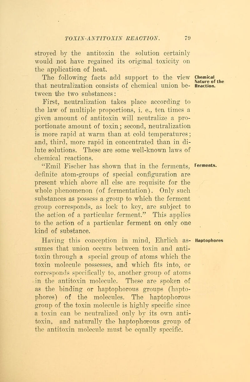 TOXIN-ANTITOXIN REACTION. 70 stroyed bjr the antitoxin the solution certainly would not have regained its original toxicity on the application of heat. The following facts add support to the view chemical Nature of the that neutralization consists of chemical union be- Reaction. tween the two substances: First, neutralization takes place according to the law of multiple proportions, i. e., ten times a given amount of antitoxin will neutralize a pro- portionate amount of toxin; second, neutralization is more rapid at warm than at cold temperatures; and, third, more rapid in concentrated than in di- lute solutions. These are some well-known laws of chemical reactions. Emil Fischer has shown that in the ferments, ferments. definite atom-groups of special configuration are present which above all else are requisite for the whole phenomenon (of fermentation). Only such substances as possess a group to which the ferment group corresponds, as lock to key, are subject to the action of a particular ferment. This applies to the action of a particular ferment on only one kind of substance. Having this conception in mind, Ehrlich as- Haptophores sumes that union occurs between toxin and anti- toxin through a special group of atoms which the toxin molecule possesses, and which fits into, or corresponds specifically to, another group of atoms in the antitoxin molecule. These are spoken of as the binding or haptophorous groups (hapto- phores) of the molecules. The haptophorous group of the toxin molecule is highly specific since a toxin can be neutralized only by its own anti- toxin, and naturally the haptophotrous group of the antitoxin molecule must be equally specific.