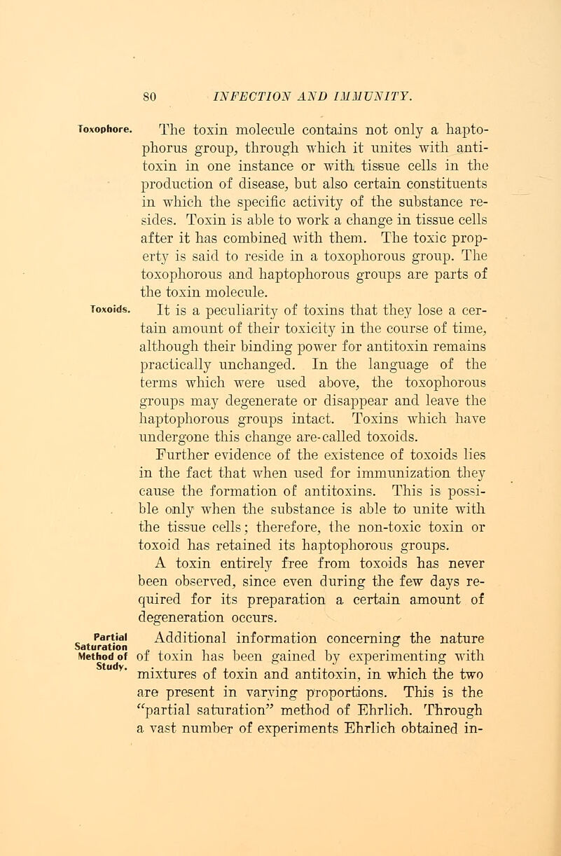 Toxophore. The toxin molecule contains not only a hapto- phorus group, through which it unites with anti- toxin in one instance or with tissue cells in the production of disease, but also certain constituents in which the specific activity of the substance re- sides. Toxin is able to work a change in tissue cells after it has combined with them. The toxic prop- erty is said to reside in a toxophorous group. The toxophorous and haptophorous groups are parts of the toxin molecule. Toxoids. It is a peculiarity of toxins that they lose a cer- tain amount of their toxicity in the course of time, although their binding power for antitoxin remains practically unchanged. In the language of the terms which were used above, the toxophorous groups may degenerate or disappear and leave the haptophorous groups intact. Toxins which have undergone this change are-called toxoids. Further evidence of the existence of toxoids lies in the fact that when used for immunization they cause the formation of antitoxins. This is possi- ble only when the substance is able to unite with the tissue cells; therefore, the non-toxic toxin or toxoid has retained its haptophorous groups. A toxin entirely free from toxoids has never been observed, since even during the few days re- quired for its preparation a certain amount of degeneration occurs. Partial Additional information concerning the nature Method of of toxin has been gained by experimenting with u y' mixtures of toxin and antitoxin, in which the two are present in varying proportions. This is the partial saturation method of Ehrlich. Through a vast number of experiments Ehrlich obtained in-
