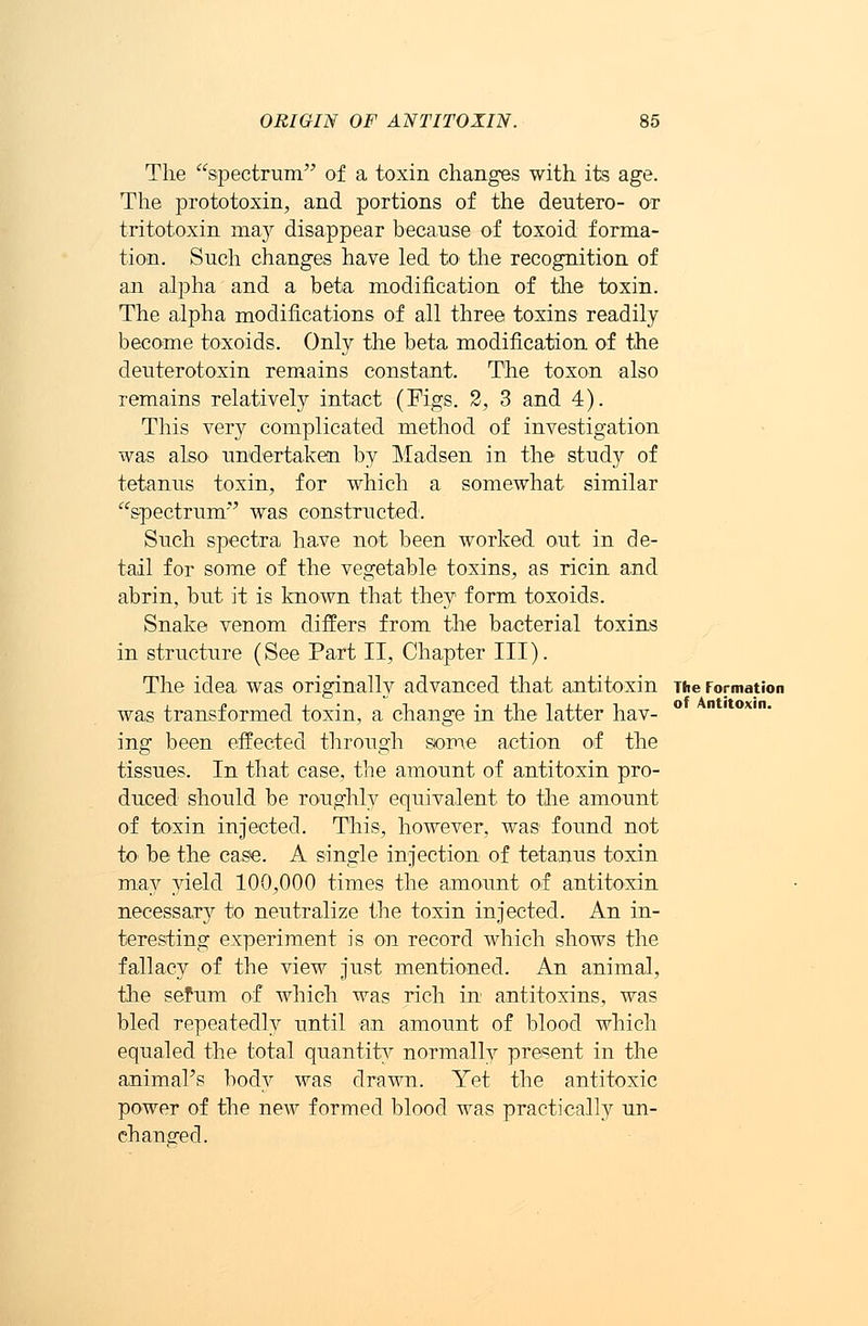 The spectrum of a toxin changes with its age. The prototoxin, and portions of the deutero- or tritotoxin may disappear because of toxoid forma- tion. Such changes have led to the recognition of an alpha and a beta modification of the toxin. The alpha modifications of all three toxins readily become toxoids. Only the beta modification of the deuterotoxin remains constant. The toxon also remains relatively intact (Figs. 2, 3 and 4). This very complicated method of investigation was also undertaken by Madsen in the study of tetanus toxin, for which a somewhat similar spectrum' was constructed. Such spectra have not been worked out in de- tail for some of the vegetable toxins, as ricin and abrin, but it is known that they form toxoids. Snake venom differs from the bacterial toxins in structure (See Part II, Chapter III). The idea was originally advanced that antitoxin The Formation was transformed toxin, a change in the latter hav- ing been effected through some action of the tissues. In that case, the amount of antitoxin pro- duced should be roughly equivalent to the amount of toxin injected. This, however, was found not to be the case. A single injection of tetanus toxin ma}7' yield 100,000 times the amount of antitoxin necessary to neutralize the toxin injected. An in- teresting experiment is on record which shows the fallacy of the view just mentioned. An animal, the sefum of which was rich in antitoxins, was bled repeatedly until an amount of blood which equaled the total quantity normally present in the animal's body was drawn. Yet the antitoxic power of the new formed blood was practically un- changed.