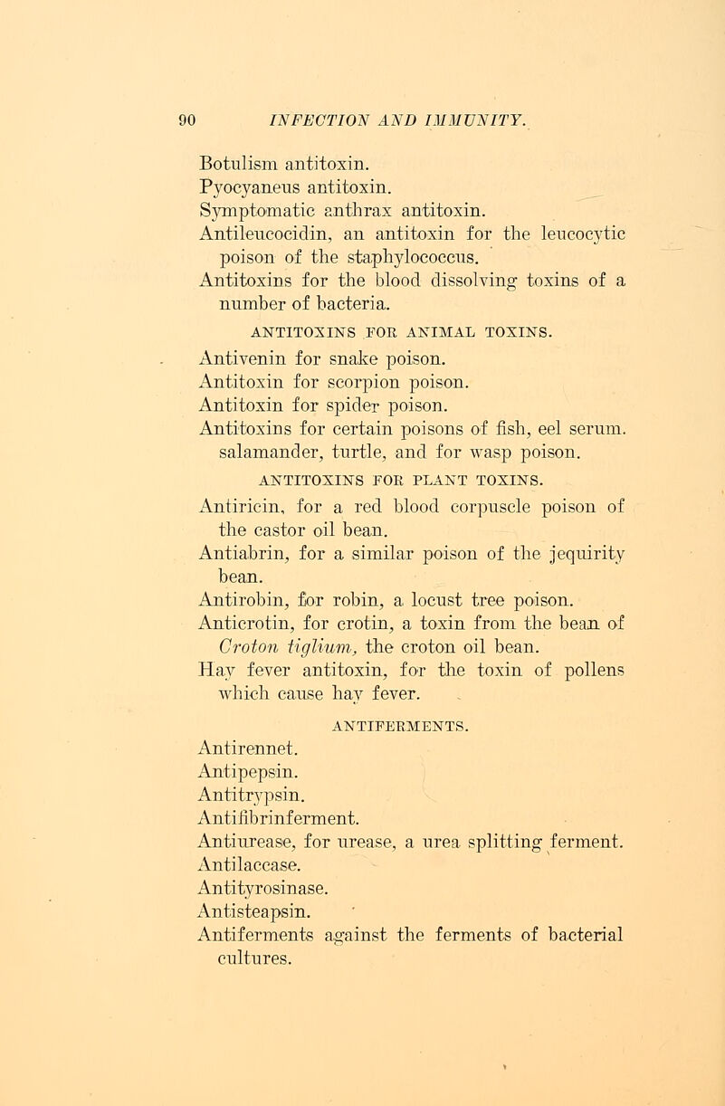 Botulism antitoxin. Pyocyaneus antitoxin. Symptomatic anthrax antitoxin. Antileucocidin, an antitoxin for the leucocytic poison of the staphylococcus. Antitoxins for the blood dissolving toxins of a number of bacteria. ANTITOXINS FOE ANIMAL TOXINS. Antivenin for snake poison. Antitoxin for scorpion poison. Antitoxin for spider poison. Antitoxins for certain poisons of fish, eel serum, salamander, turtle, and for wasp poison. ANTITOXINS FOR PLANT TOXINS. Antiricin, for a red blood corpuscle poison of the castor oil bean. Antiabrin, for a similar poison of the jequirity bean. Antirobin, for robin, a, locust tree poison. Anticrotin, for crotin, a toxin from the bean of Croton tiglium, the croton oil bean. Hay fever antitoxin, for the toxin of pollens which cause hay fever. ANTIFERMENTS. Antirennet. Antipepsin. Antitrypsin. Antifibrinferment. Antiurease, for urease, a urea splitting ferment. Antilaccase. Anti tyrosinase. Antisteapsin. Antiferments against the ferments of bacterial cultures.