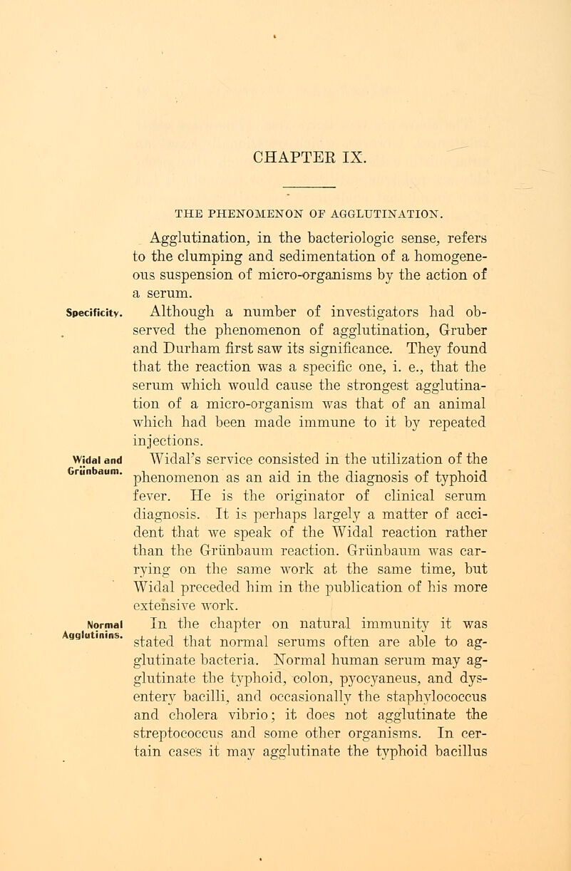 CHAPTER IX. Specificity. Widal and Griinbaum. Normal Agglutinins. THE PHENOMENON OF AGGLUTINATION. Agglutination, in the bacteriologic sense, refers to the clumping and sedimentation of a homogene- ous suspension of micro-organisms by the action of a serum. Although a number of investigators had ob- served the phenomenon of agglutination, Gruber and Durham first saw its significance. They found that the reaction was a specific one, i. e., that the serum which would cause the strongest agglutina- tion of a micro-organism was that of an animal which had been made immune to it by repeated injections. Widafs service consisted in the utilization of the phenomenon as an aid in the diagnosis of typhoid fever. He is the originator of clinical serum diagnosis. It is perhaps largely a matter of acci- dent that we speak of the Widal reaction rather than the Griinbaum reaction. Griinbaum was car- rying on the same work at the same time, but Widal preceded him in the publication of his more extensive work. In the chapter on natural immunity it was stated that normal serums often are able to ag- glutinate bacteria. Normal human serum may ag- glutinate the typhoid, colon, pyocyaneus, and dys- entery bacilli, and occasionally the staphylococcus and cholera vibrio; it does not agglutinate the streptococcus and some other organisms. In cer- tain cases it may agglutinate the typhoid bacillus