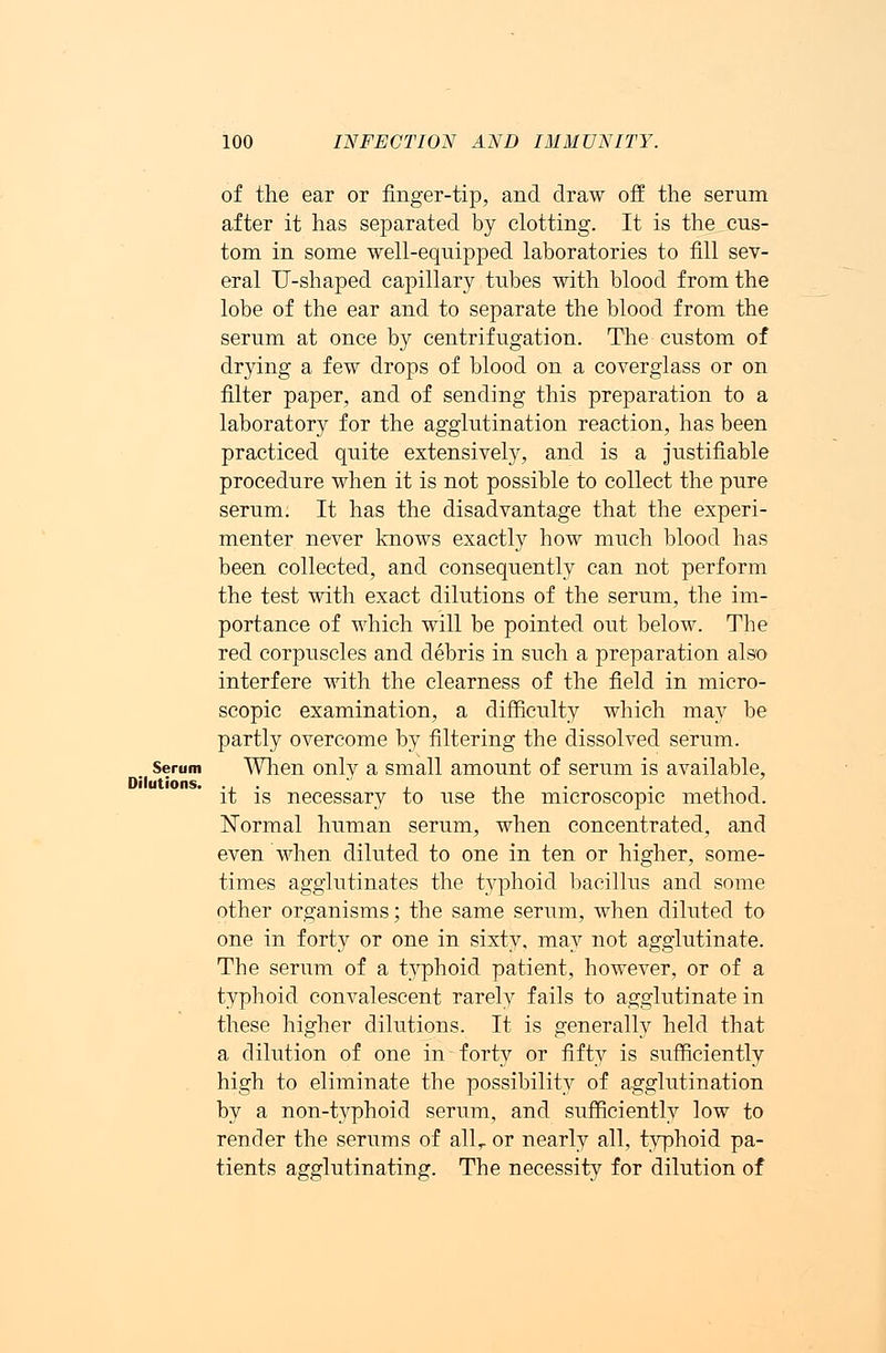 of the ear or finger-tip, and draw off the serum after it has separated by clotting. It is the cus- tom in some well-equipped laboratories to fill sev- eral U-shaped capillary tubes with blood from the lobe of the ear and to separate the blood from the serum at once by centrifugation. The custom of drying a few drops of blood on a coverglass or on filter paper, and of sending this preparation to a laboratory for the agglutination reaction, has been practiced quite extensively, and is a justifiable procedure when it is not possible to collect the pure serum. It has the disadvantage that the experi- menter never knows exactly how much blood has been collected, and consequently can not perform the test with exact dilutions of the serum, the im- portance of which will be pointed out below. The red corpuscles and debris in such a preparation also interfere with the clearness of the field in micro- scopic examination, a difficulty which may be partly overcome by filtering the dissolved serum. _ Serum When only a small amount of serum is available, it is necessary to use the microscopic method. Normal human serum, when concentrated, and even when diluted to one in ten or higher, some- times agglutinates the typhoid bacillus and some other organisms; the same serum, when diluted to one in forty or one in sixty, may not agglutinate. The serum of a typhoid patient, however, or of a typhoid convalescent rarely fails to agglutinate in these higher dilutions. It is generally held that a dilution of one in forty or fifty is sufficiently high to eliminate the possibility of agglutination by a non-typhoid serum, and sufficiently low to render the serums of allr or nearly all, typhoid pa- tients agglutinating. The necessity for dilution of