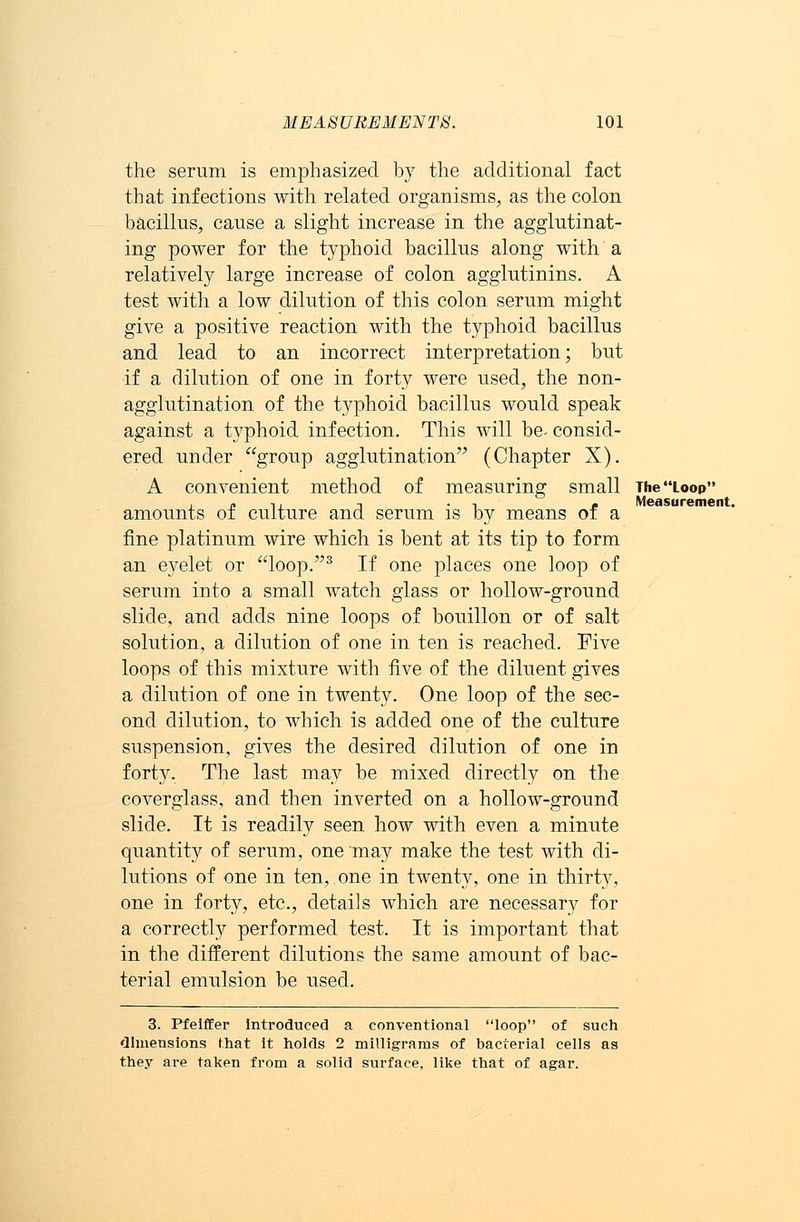 the serum is emphasized by the additional fact that infections with related organisms, as the colon bacillus, cause a slight increase in the agglutinat- ing power for the typhoid bacillus along with a relatively large increase of colon agglutinins. A test with a low dilution of this colon serum might give a positive reaction with the typhoid bacillus and lead to an incorrect interpretation; but if a dilution of one in forty were used, the non- agglutination of the typhoid bacillus would speak against a typhoid infection. This will be- consid- ered under group agglutination (Chapter X). A convenient method of measuring small The Loop „ i. -. , - Measurement. amounts oi culture and serum is by means of a fine platinum wire which is bent at its tip to form an eyelet or loop.3 If one places one loop of serum into a small watch glass or hollow-ground slide, and adds nine loops of bouillon or of salt solution, a dilution of one in ten is reached. Five loops of this mixture with five of the diluent gives a dilution of one in twenty. One loop of the sec- ond dilution, to which is added one of the culture suspension, gives the desired dilution of one in forty. The last may be mixed directly on the coverglass, and then inverted on a hollow-ground slide. It is readily seen how with even a minute quantity of serum, one may make the test with di- lutions of one in ten, one in twenty, one in thirty, one in forty, etc., details which are necessary for a correctly performed test. It is important that in the different dilutions the same amount of bac- terial emulsion be used. 3. Pfelffer introduced a conventional loop of such dimensions that it holds 2 milligrams of bacterial cells as they are taken from a solid surface, like that of agar.