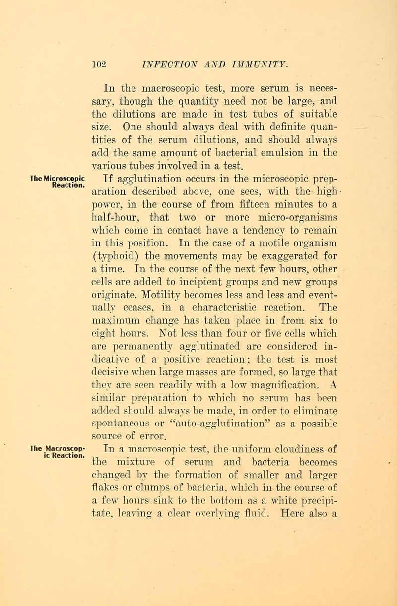 The Microscopic Reactioa. The Macroscop- ic Reaction. In the macroscopic test, more serum is neces- sary, though the quantity need not be large, and the dilutions are made in test tubes of suitable size. One should always deal with definite quan- tities of the serum dilutions, and should always add the same amount of bacterial emulsion in the various tubes involved in a test. If agglutination occurs in the microscopic prep- aration described above, one sees, with the high- power, in the course of from fifteen minutes to a half-hour, that two or more micro-organisms which come in contact have a tendency to remain in this position. In the case of a motile organism (typhoid) the movements may be exaggerated for a time. In the course of the next few hours, other cells are added to incipient groups and new groups originate. Motility becomes less and less and event- ually ceases, in a characteristic reaction. The maximum change has taken place in from six to eight hours. Not less than four or five cells which are permanently agglutinated are considered in- dicative of a positive reaction; the test is most decisive when large masses are formed, so large that the}'' are seen readily with a low magnification. A similar preparation to which no serum has been added should always be made, in order to eliminate spontaneous or auto-agglutination as a possible source of error. In a macroscopic test, the uniform cloudiness of the mixture of serum and bacteria becomes changed by the formation of smaller and larger flakes or clumps of bacteria, which in the course of a few hours sink to the bottom as a white precipi- tate, leaving a clear overlying fluid. Here also a