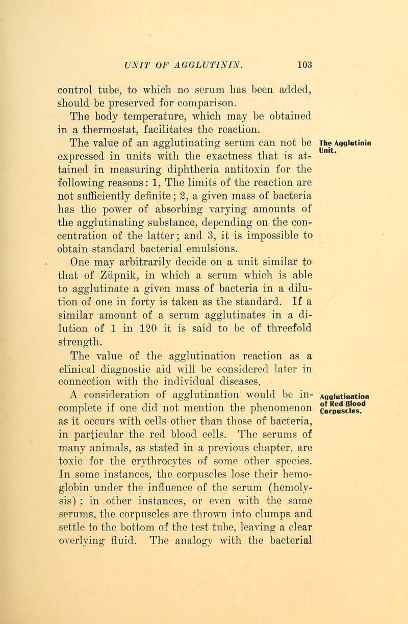 control tube, to which no serum has been added, should be preserved for comparison. The body temperature, which may be obtained in a thermostat, facilitates the reaction. The value of an agglutinating serum can not be expressed in units with the exactness that is at- tained in measuring diphtheria antitoxin for the following reasons: 1, The limits of the reaction are not sufficiently definite; 2, a given mass of bacteria has the power of absorbing varying amounts of the agglutinating substance, depending on the con- centration of the latter; and 3, it is impossible to obtain standard bacterial emulsions. One may arbitrarily decide on a unit similar to that of Ziipnik, in which a serum which is able to agglutinate a given mass of bacteria in a dilu- tion of one in forty is taken as the standard. If a similar amount of a serum agglutinates in a di- lution of 1 in 120 it is said to be of threefold strength. The value of the agglutination reaction as a clinical diagnostic aid will be considered later in connection with the individual diseases. A consideration of agglutination would be in- complete if one did not mention the phenomenon as it occurs with cells other than those of bacteria, in particular the red blood cells. The serums of many animals, as stated in a previous chapter, are toxic for the erythrocytes of some other species. In some instances, the corpuscles lose their hemo- globin under the influence of the serum (hemoly- sis) ; in other instances, or even with the same serums, the corpuscles are thrown into clumps and settle to the bottom of the test tube, leaving a clear overlying fluid. The analogy with the bacterial The Agglutinin Unit. Agglutination of Red Blood Corpuscles.