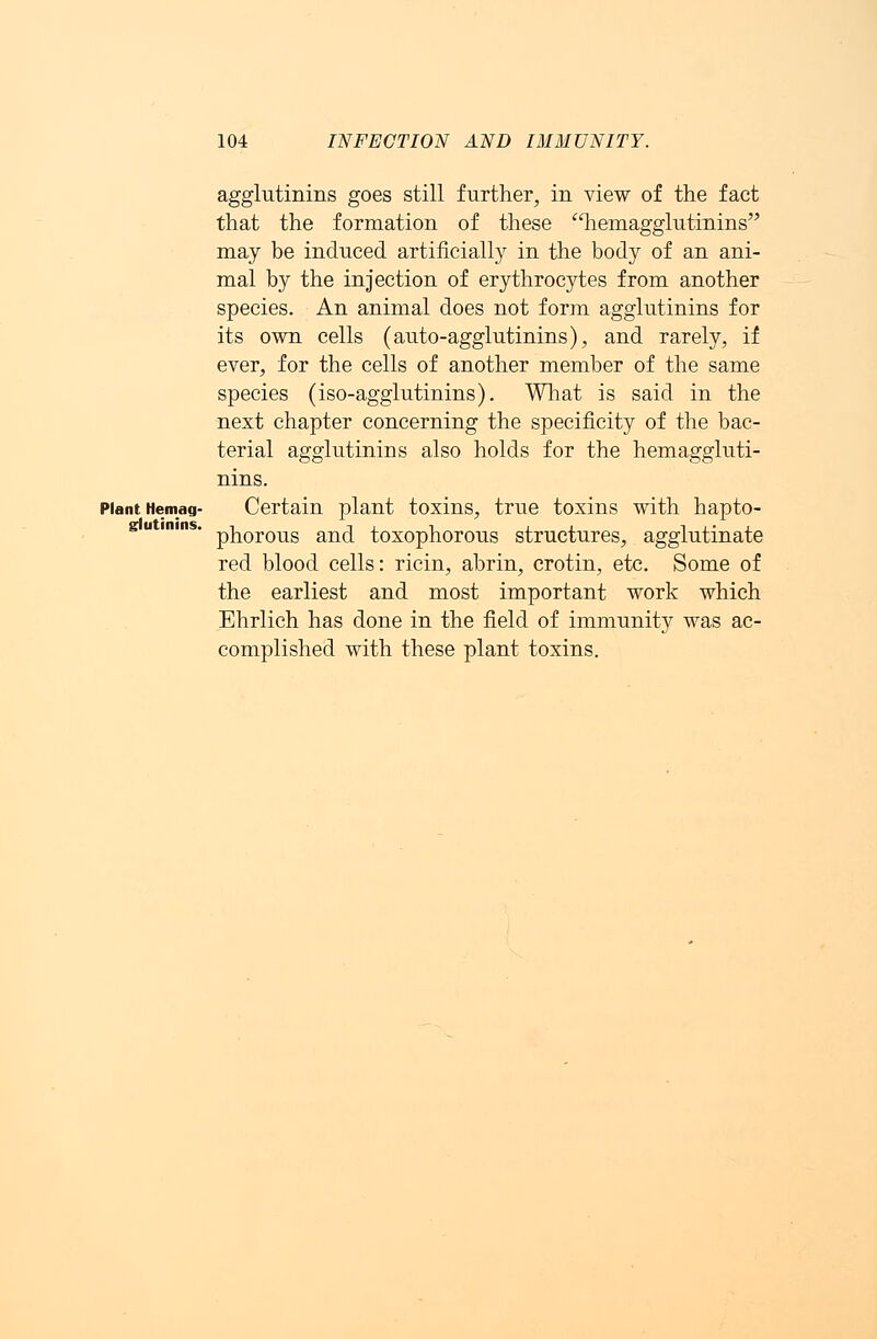 agglutinins goes still further, in view of the fact that the formation of these hemagglutinins may be induced artificially in the body of an ani- mal by the injection of erythrocytes from another species. An animal does not form agglutinins for its own cells (auto-agglutinins), and rarely, if ever, for the cells of another member of the same species (iso-agglutinins). What is said in the next chapter concerning the specificity of the bac- terial agglutinins also holds for the hemaggluti- nins. Plant Hemag- Certain plant toxins, true toxins with hapto- phorous and toxophorous structures, agglutinate red blood cells: ricin, abrin, crotin, etc. Some of the earliest and most important work which Ehrlich has done in the field of immunity was ac- complished with these plant toxins. glutinins.