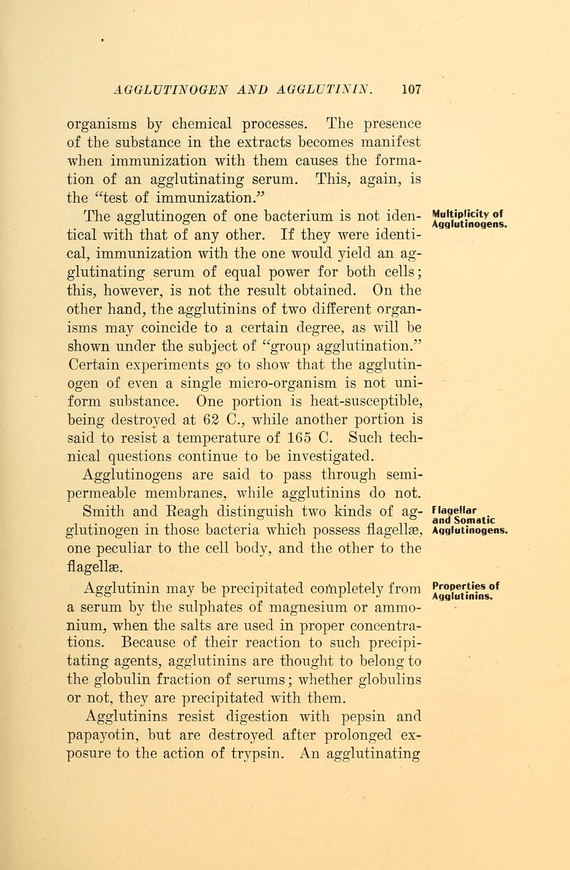 organisms by chemical processes. The presence of the substance in the extracts becomes manifest when immunization with them causes the forma- tion of an agglutinating serum. This, again, is the test of immunization. The agglutinogen of one bacterium is not iden- Multiplicity of 00 ° Agglutinogens. tical with that of any other. If they were identi- cal, immunization with the one would yield an ag- glutinating serum of equal power for both cells; this, however, is not the result obtained. On the other hand, the agglutinins of two different organ- isms may coincide to a certain degree, as will be shown under the subject of group agglutination. Certain experiments go to show that the agglutin- ogen of even a single micro-organism is not uni- form substance. One portion is heat-susceptible, being destroyed at 62 C, while another portion is said to resist a temperature of 165 C. Such tech- nical questions continue to be investigated. Agglutinogens are said to pass through semi- permeable membranes, while agglutinins do not. Smith and Eeagh distinguish two kinds of ag- Flagellar , . ■ ,i -i , ■ -i • 1 n n and Somatic glutmogen m those bacteria which possess flagellar, Agglutinogens. one peculiar to the cell body, and the other to the flagellar. Agglutinin may be precipitated completely from J^^ttofns0* a serum by the sulphates of magnesium or ammo- nium, when the salts are used in proper concentra- tions. Because of their reaction to such precipi- tating agents, agglutinins are thought to belong to the globulin fraction of serums; whether globulins or not, they are precipitated with them. Agglutinins resist digestion with pepsin and papayotin, but are destroyed after prolonged ex- posure to the action of trypsin. An agglutinating