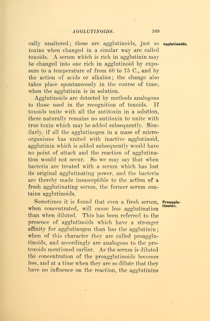 cally unaltered; these are aggiutinoids, just as Aggiutinoids. toxins when changed in a similar way are called toxoids. A serum which is rich in agglutinin may be changed into one rich in agglutinoid by expo- sure to a temperature of from 60 to 75 C, and by the action of acids or alkalies; the change also takes place spontaneously in the course of time, when the agglutinin is in solution. Aggiutinoids are detected by methods analogous to those used in the recognition of toxoids. If toxoids unite with all the antitoxin in a solution, there naturally remains no antitoxin to unite with true toxin which may be added subsequently. Sim- ilarly, if all the agglutinogen in a mass of micro- organisms has united with inactive agglutinoid, agglutinin which is added subsequently would have no point of attack and the reaction of agglutina- tion would not occur. So we may say that when bacteria are treated with a serum which has lost its original agglutinating power, and the bacteria are thereby made insusceptible to the action of a fresh agglutinating serum, the former serum con- tains aggiutinoids. Sometimes it is found that even a fresh serum, when concentrated, will cause less agglutination than when diluted. This has been referred to the presence of aggiutinoids which have a stronger affinity for agglutinogen than has the agglutinin; when of this character they are called proagglu- tinoids, and accordingly are analogous to the pro- toxoids mentioned earlier. As the serum is diluted the concentration of the proagglutinoids becomes less, and at a time when the3r are so dilute that they have no influence on the reaction, the agglutinins Proagglu- tinoids.