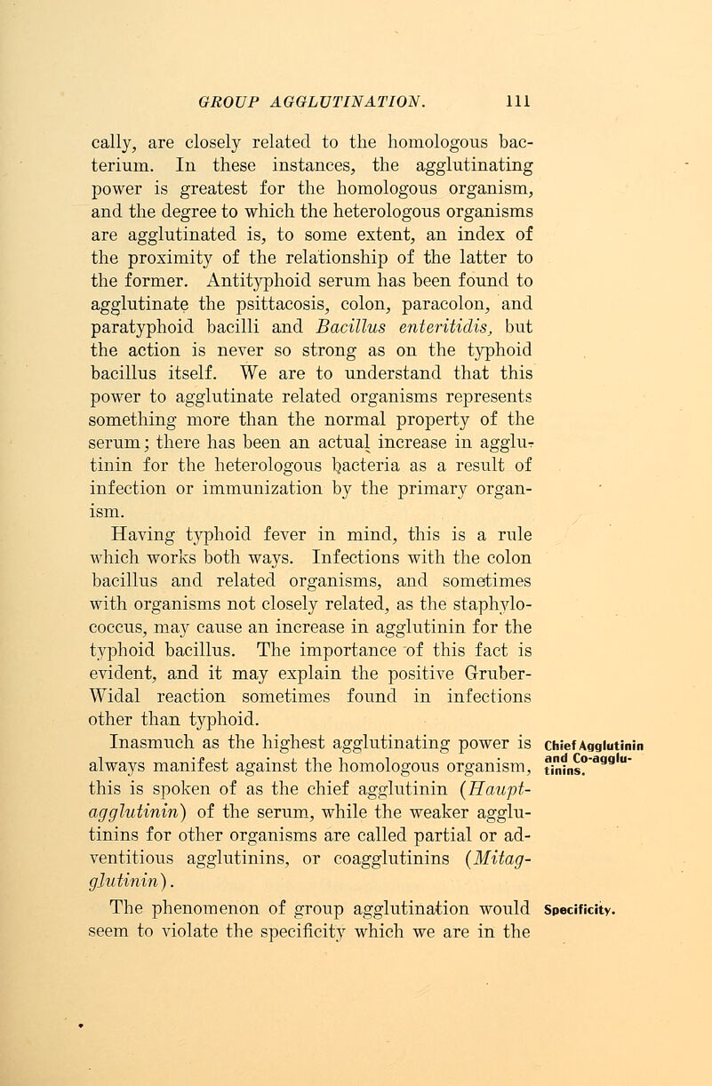 cally, are closely related to the homologous bac- terium. In these instances, the agglutinating power is greatest for the homologous organism, and the degree to which the heterologous organisms are agglutinated is, to some extent, an index of the proximity of the relationship of the latter to the former. Antityphoid serum has been found to agglutinate the psittacosis, colon, paracolon, and paratyphoid bacilli and Bacillus enteritidis, but the action is never so strong as on the typhoid bacillus itself. We are to understand that this power to agglutinate related organisms represents something more than the normal property of the serum; there has been an actual increase in agglur tinin for the heterologous bacteria as a result of infection or immunization by the primary organ- ism. Having typhoid fever in mind, this is a rule which works both ways. Infections with the colon bacillus and related organisms, and sometimes with organisms not closely related, as the staphylo- coccus, may cause an increase in agglutinin for the typhoid bacillus. The importance of this fact is evident, and it may explain the positive Gruber- Widal reaction sometimes found in infections other than typhoid. Inasmuch as the highest agglutinating power is chief Agglutinin always manifest against the homologous organism, tiniins? aag  this is spoken of as the chief agglutinin (Haupt- agglutinin) of the serum, while the weaker agglu- tinins for other organisms are called partial or ad- ventitious agglutinins, or coagglutinins (Mitag- glutinin). The phenomenon of group agglutination would Specificity. seem to violate the specificity which we are in the