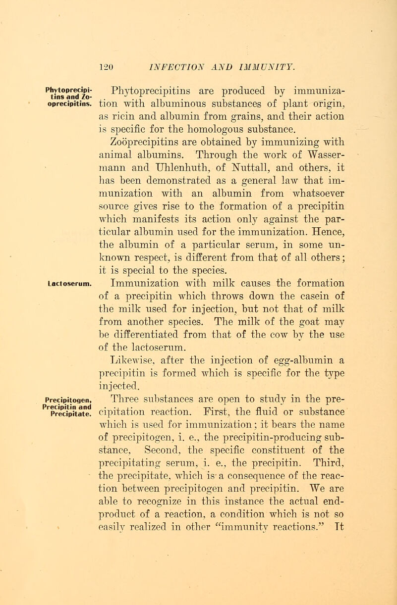Phytoprecipi- tins and Zo- oprecipitins. Lactoserum. Precipitogen, Precipitin and Precipitate. Phytoprecipitins are produced by immuniza- tion with albuminous substances of plant origin, as ricin and albumin from grains, and their action is specific for the homologous substance. Zooprecipitins are obtained by immunizing with animal albumins. Through the work of Wasser- mann and Uhlenhuth, of Euttall, and others, it has been demonstrated as a general law that im- munization with an albumin from whatsoever source gives rise to the formation of a precipitin which manifests its action only against the par- ticular albumin used for the immunization. Hence, the albumin of a particular serum, in some un- known respect, is different from that of all others; it is special to the species. Immunization with milk causes the formation of a precipitin which throws down the casein of the milk used for injection, but not that of milk from another species. The milk of the goat may be differentiated from that of the cow by the use of the lactoserum. Likewise, after the injection of egg-albumin a precipitin is formed which is specific for the type injected. Three substances are open to study in the pre- cipitation reaction. First, the fluid or substance which is used for immunization; it bears the name of precipitogen, i. e., the precipitin-producing sub- stance, Second, the specific constituent of the precipitating serum, i. e., the precipitin. Third, the precipitate, which is' a consequence of the reac- tion between precipitogen and precipitin. We are able to recognize in this instance the actual end- product of a reaction, a condition which is not so easily realized in other immunity reactions. Tt