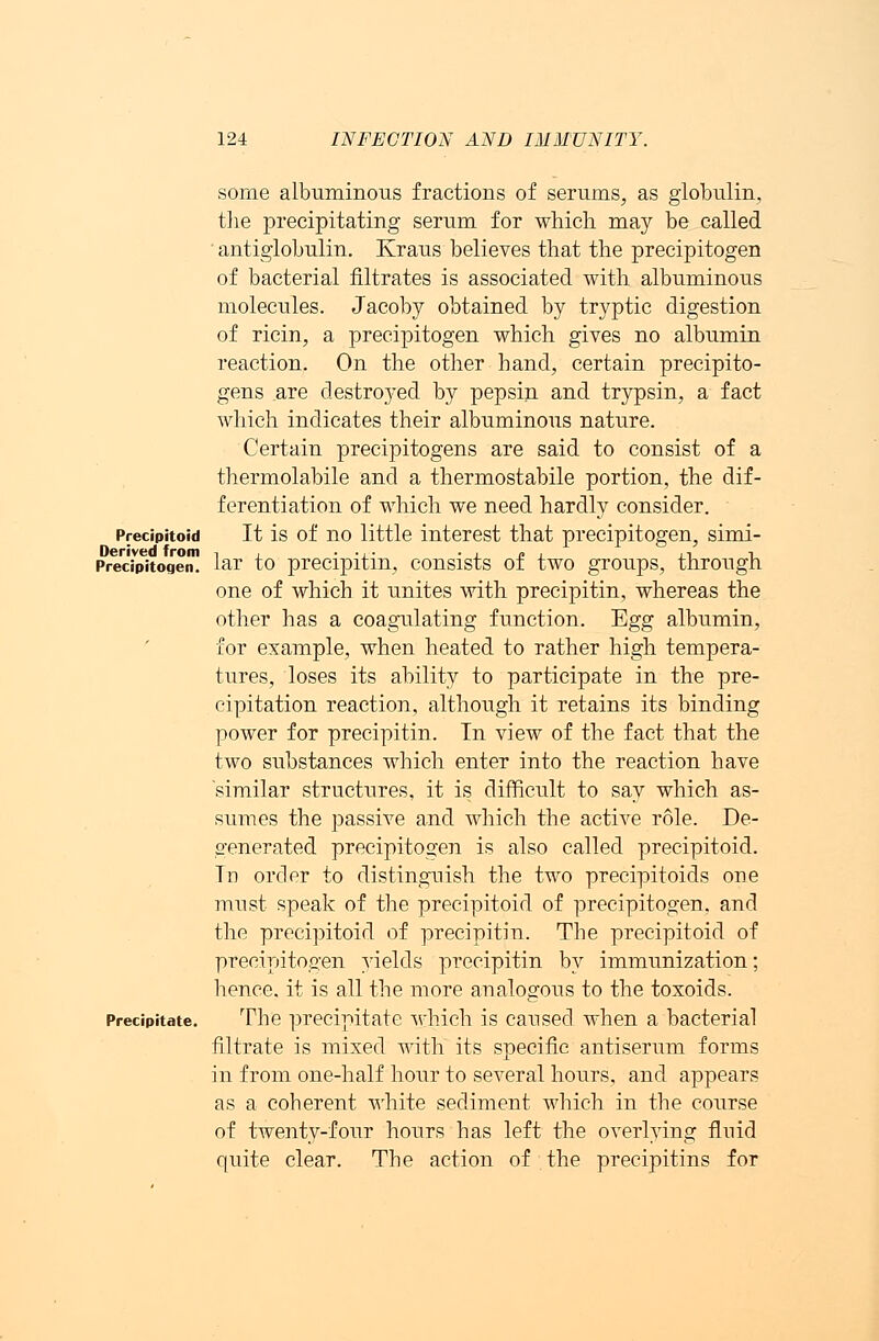 some albuminous fractions of serums, as globulin, the precipitating serum for which may be called antiglobulin. Kraus believes that the precipitogen of bacterial filtrates is associated with albuminous molecules. Jacoby obtained by tryptic digestion of ricin, a precipitogen which gives no albumin reaction. On the other hand, certain precipito- gens are destroyed by pepsin and trypsin, a fact which indicates their albuminous nature. Certain precipitogens are said to consist of a thermolabile and a thermostabile portion, the dif- ferentiation of which we need hardly consider. Precipitoid It is of no little interest that precipitogen, simi- Derived from -, , . .... . , - , ,, ■, Precipitogen. lar to precipitin, consists ot two groups, through one of which it unites with precipitin, whereas the other has a coagulating function. Egg albumin, for example, when heated to rather high tempera- tures, loses its ability to participate in the pre- cipitation reaction, although it retains its binding power for precipitin. Tn view of the fact that the two substances which enter into the reaction have similar structures, it is difficult to say which as- sumes the passive and which the active role. De- generated precipitogen is also called precipitoid. Tn order to distinguish the two precipitoids one must speak of the precipitoid of precipitogen, and the precipitoid of precipitin. The precipitoid of precipitogen yields precipitin by immunization; hence, it is all the more analogous to the toxoids. Precipitate. The precipitate which is caused when a bacterial filtrate is mixed with its specific antiserum forms in from one-half hour to several hours, and appears as a coberent white sediment which in the course of twenty-four hours has left the overlying fluid quite clear. The action of the precipitins for