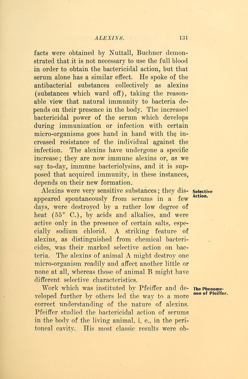 facts were obtained by JSTuttall, Buchner demon- strated that it is not necessary to use the full blood in order to obtain the bactericidal action, but that serum alone has a similar effect. He spoke of the antibacterial substances collectively as alexins (substances which ward off), taking the reason- able view that natural immunity to bacteria de- pends on their presence in the body. The increased bactericidal power of the serum which develops during immunization or infection with certain micro-organisms goes hand in hand with the in- creased resistance of the individual against the infection. The alexins have undergone a specific increase; they are now immune alexins or, as we say to-day, immune bacteriolysins, and it is sup- posed that acquired immunity, in these instances, depends on their new formation. Alexins were very sensitive substances; they dis- selective appeared spontaneously from serums in a few ctlon* days, were destroyed by a rather low degree of heat (55° C), by acids and alkalies, and were active only in the presence of certain salts, espe- cially sodium chlorid. A striking feature of alexins, as distinguished from chemical bacteri- cides, was their marked selective action on bac- teria. The alexins of animal A might destroy one micro-organism readily and affect another little or none at all, whereas those of animal B might have different selective characteristics. Work which was instituted by Pfeiffer and de- The phenome- veloped further by others led the way to a more correct understanding of the nature of alexins. Pfeiffer studied the bactericidal action of serums in the body of the living animal, i. e., in the peri- toneal cavitv. His most classic results were ob-