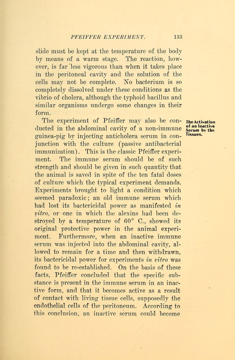 slide must be kept at the temperature of the body by means of a warm stage. The reaction, how- ever, is far 'less vigorous than when it takes place in the peritoneal cavity and the solution of the cells may not be complete. No bacterium is so completely dissolved under these conditions as the vibrio of cholera, although the typhoid bacillus and similar organisms undergo some changes in their form. The experiment of Pfeiffer may also be con- The Activation ducted in the abdominal cavity of a non-immune senimlnby the guinea-pig by injecting anticholera serum in con- T,ssues- junction with the culture (passive antibacterial immunization). This is the classic Pfeiffer experi- ment. The immune serum should be of such strength and should be given in such quantity that the animal is saved in spite of the ten fatal doses of culture which the typical experiment demands. Experiments brought to light a condition which seemed paradoxic; an old immune serum which had lost its bactericidal power as manifested in vitro, or ■ one in which the alexins had been de- stroyed by a temperature of 60° C, showed its original protective power in the animal experi- ment. Furthermore, when an inactive immune serum was injected into the abdominal cavity, al- lowed to remain for a time and then withdrawn, its bactericidal power for experiments in vitro was found to be re-established. On the basis of these facts, Pfeiffer concluded that the specific sub- stance is present in the immune serum in an inac- tive form, and that it becomes active as a result of contact with living tissue cells, supposedly the endothelial cells of the peritoneum. According to this conclusion, an inactive serum could become
